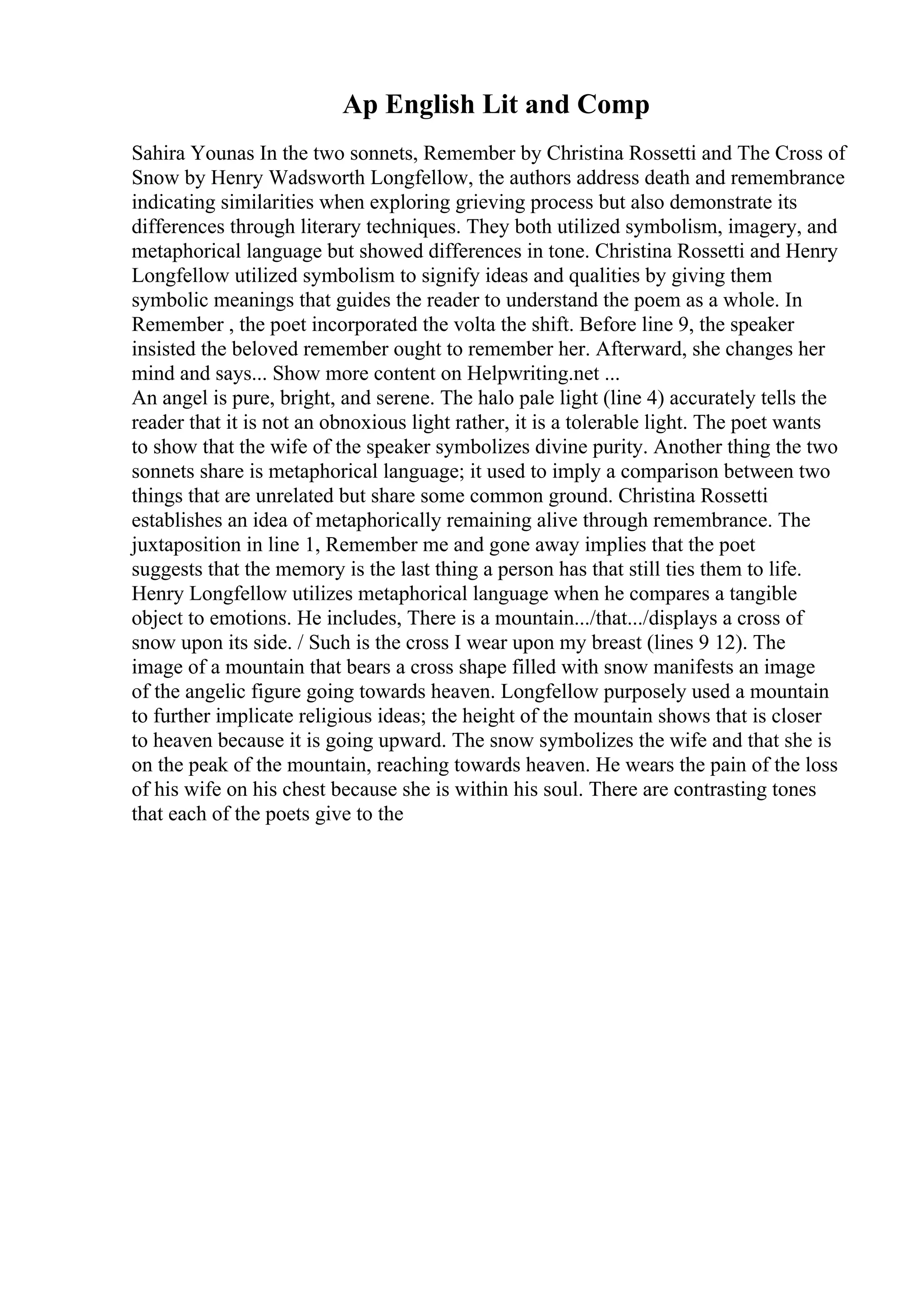 Ap English Lit and Comp
Sahira Younas In the two sonnets, Remember by Christina Rossetti and The Cross of
Snow by Henry Wadsworth Longfellow, the authors address death and remembrance
indicating similarities when exploring grieving process but also demonstrate its
differences through literary techniques. They both utilized symbolism, imagery, and
metaphorical language but showed differences in tone. Christina Rossetti and Henry
Longfellow utilized symbolism to signify ideas and qualities by giving them
symbolic meanings that guides the reader to understand the poem as a whole. In
Remember , the poet incorporated the volta the shift. Before line 9, the speaker
insisted the beloved remember ought to remember her. Afterward, she changes her
mind and says... Show more content on Helpwriting.net ...
An angel is pure, bright, and serene. The halo pale light (line 4) accurately tells the
reader that it is not an obnoxious light rather, it is a tolerable light. The poet wants
to show that the wife of the speaker symbolizes divine purity. Another thing the two
sonnets share is metaphorical language; it used to imply a comparison between two
things that are unrelated but share some common ground. Christina Rossetti
establishes an idea of metaphorically remaining alive through remembrance. The
juxtaposition in line 1, Remember me and gone away implies that the poet
suggests that the memory is the last thing a person has that still ties them to life.
Henry Longfellow utilizes metaphorical language when he compares a tangible
object to emotions. He includes, There is a mountain.../that.../displays a cross of
snow upon its side. / Such is the cross I wear upon my breast (lines 9 12). The
image of a mountain that bears a cross shape filled with snow manifests an image
of the angelic figure going towards heaven. Longfellow purposely used a mountain
to further implicate religious ideas; the height of the mountain shows that is closer
to heaven because it is going upward. The snow symbolizes the wife and that she is
on the peak of the mountain, reaching towards heaven. He wears the pain of the loss
of his wife on his chest because she is within his soul. There are contrasting tones
that each of the poets give to the
 