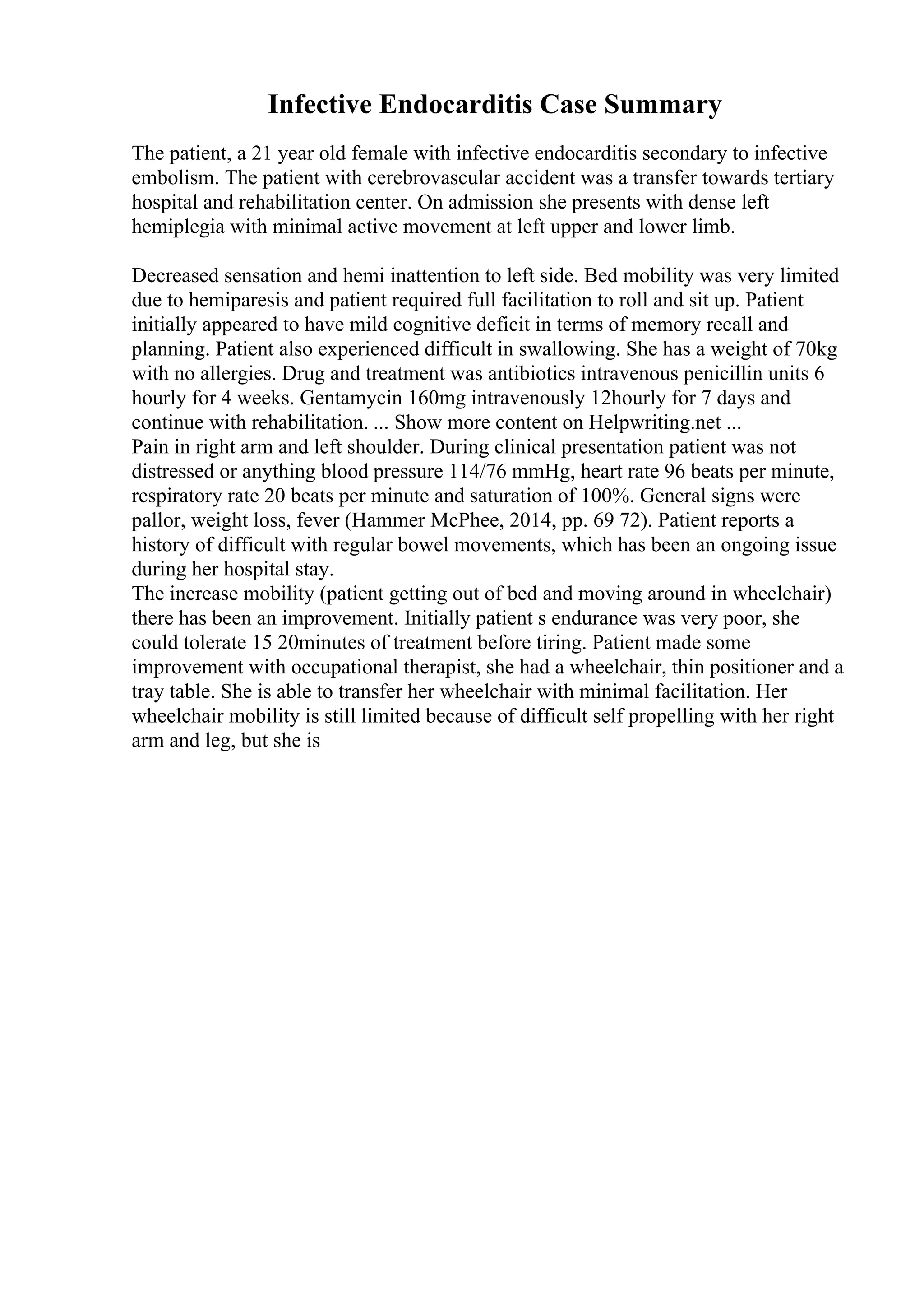 Infective Endocarditis Case Summary
The patient, a 21 year old female with infective endocarditis secondary to infective
embolism. The patient with cerebrovascular accident was a transfer towards tertiary
hospital and rehabilitation center. On admission she presents with dense left
hemiplegia with minimal active movement at left upper and lower limb.
Decreased sensation and hemi inattention to left side. Bed mobility was very limited
due to hemiparesis and patient required full facilitation to roll and sit up. Patient
initially appeared to have mild cognitive deficit in terms of memory recall and
planning. Patient also experienced difficult in swallowing. She has a weight of 70kg
with no allergies. Drug and treatment was antibiotics intravenous penicillin units 6
hourly for 4 weeks. Gentamycin 160mg intravenously 12hourly for 7 days and
continue with rehabilitation. ... Show more content on Helpwriting.net ...
Pain in right arm and left shoulder. During clinical presentation patient was not
distressed or anything blood pressure 114/76 mmHg, heart rate 96 beats per minute,
respiratory rate 20 beats per minute and saturation of 100%. General signs were
pallor, weight loss, fever (Hammer McPhee, 2014, pp. 69 72). Patient reports a
history of difficult with regular bowel movements, which has been an ongoing issue
during her hospital stay.
The increase mobility (patient getting out of bed and moving around in wheelchair)
there has been an improvement. Initially patient s endurance was very poor, she
could tolerate 15 20minutes of treatment before tiring. Patient made some
improvement with occupational therapist, she had a wheelchair, thin positioner and a
tray table. She is able to transfer her wheelchair with minimal facilitation. Her
wheelchair mobility is still limited because of difficult self propelling with her right
arm and leg, but she is
 