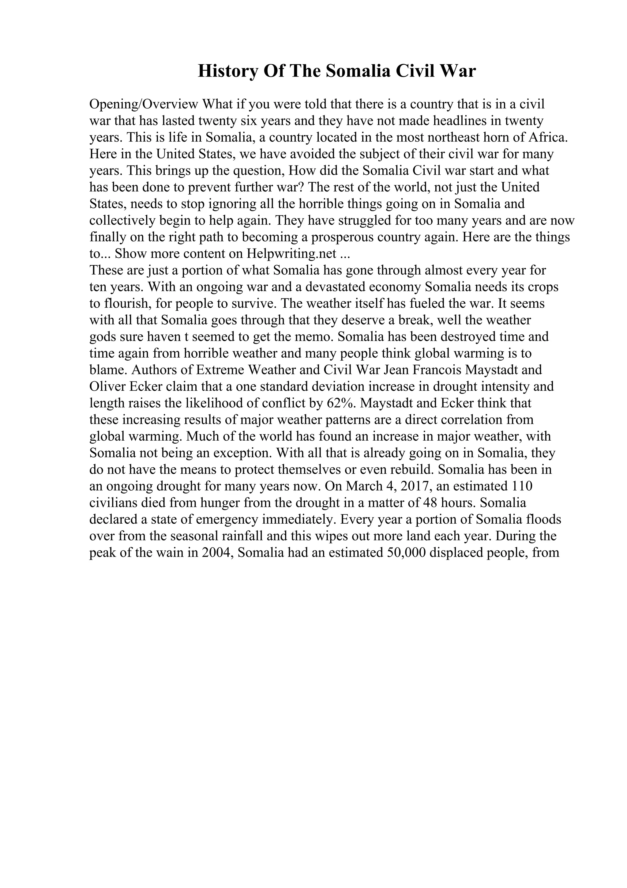 History Of The Somalia Civil War
Opening/Overview What if you were told that there is a country that is in a civil
war that has lasted twenty six years and they have not made headlines in twenty
years. This is life in Somalia, a country located in the most northeast horn of Africa.
Here in the United States, we have avoided the subject of their civil war for many
years. This brings up the question, How did the Somalia Civil war start and what
has been done to prevent further war? The rest of the world, not just the United
States, needs to stop ignoring all the horrible things going on in Somalia and
collectively begin to help again. They have struggled for too many years and are now
finally on the right path to becoming a prosperous country again. Here are the things
to... Show more content on Helpwriting.net ...
These are just a portion of what Somalia has gone through almost every year for
ten years. With an ongoing war and a devastated economy Somalia needs its crops
to flourish, for people to survive. The weather itself has fueled the war. It seems
with all that Somalia goes through that they deserve a break, well the weather
gods sure haven t seemed to get the memo. Somalia has been destroyed time and
time again from horrible weather and many people think global warming is to
blame. Authors of Extreme Weather and Civil War Jean Francois Maystadt and
Oliver Ecker claim that a one standard deviation increase in drought intensity and
length raises the likelihood of conflict by 62%. Maystadt and Ecker think that
these increasing results of major weather patterns are a direct correlation from
global warming. Much of the world has found an increase in major weather, with
Somalia not being an exception. With all that is already going on in Somalia, they
do not have the means to protect themselves or even rebuild. Somalia has been in
an ongoing drought for many years now. On March 4, 2017, an estimated 110
civilians died from hunger from the drought in a matter of 48 hours. Somalia
declared a state of emergency immediately. Every year a portion of Somalia floods
over from the seasonal rainfall and this wipes out more land each year. During the
peak of the wain in 2004, Somalia had an estimated 50,000 displaced people, from
 