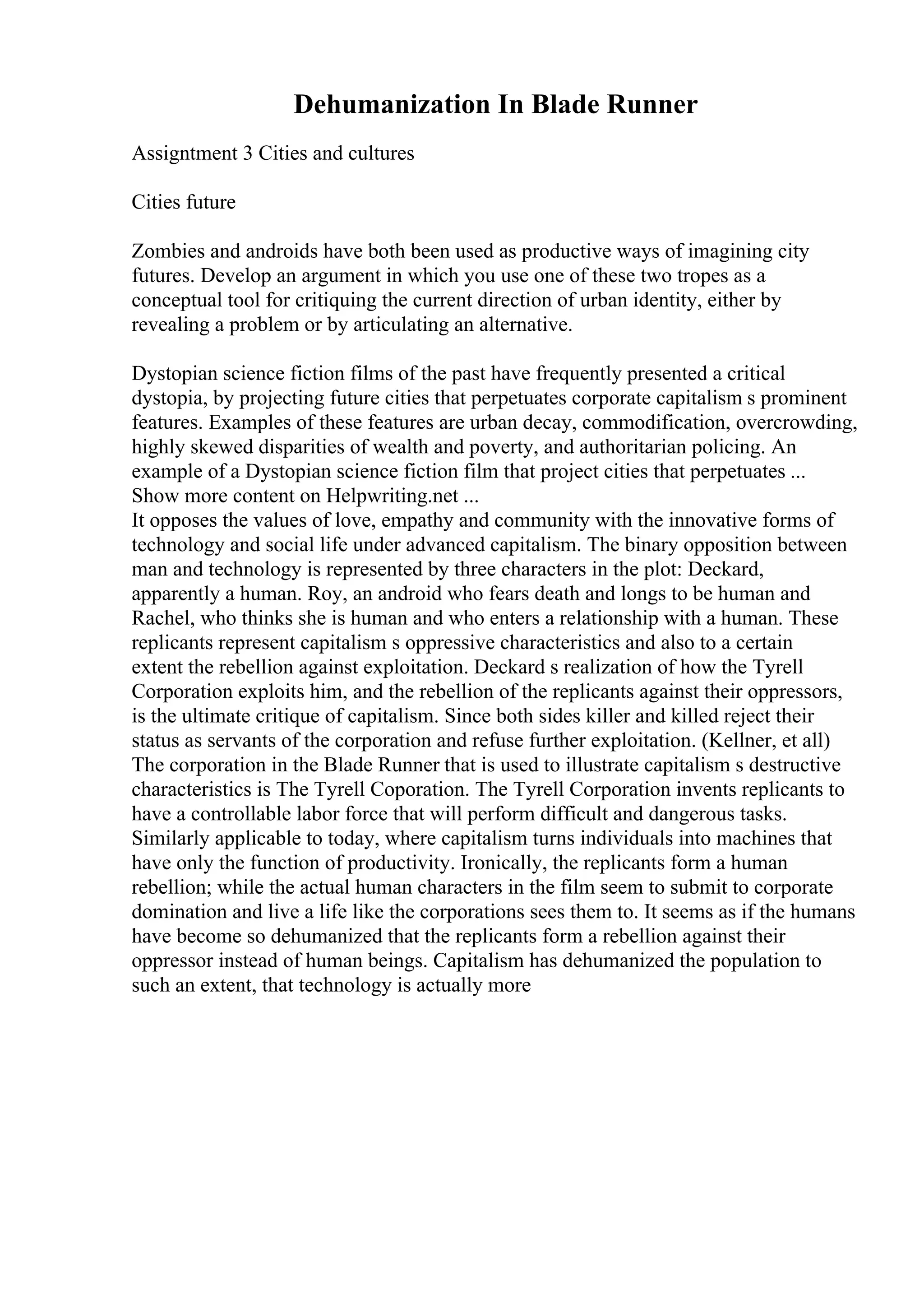 Dehumanization In Blade Runner
Assigntment 3 Cities and cultures
Cities future
Zombies and androids have both been used as productive ways of imagining city
futures. Develop an argument in which you use one of these two tropes as a
conceptual tool for critiquing the current direction of urban identity, either by
revealing a problem or by articulating an alternative.
Dystopian science fiction films of the past have frequently presented a critical
dystopia, by projecting future cities that perpetuates corporate capitalism s prominent
features. Examples of these features are urban decay, commodification, overcrowding,
highly skewed disparities of wealth and poverty, and authoritarian policing. An
example of a Dystopian science fiction film that project cities that perpetuates ...
Show more content on Helpwriting.net ...
It opposes the values of love, empathy and community with the innovative forms of
technology and social life under advanced capitalism. The binary opposition between
man and technology is represented by three characters in the plot: Deckard,
apparently a human. Roy, an android who fears death and longs to be human and
Rachel, who thinks she is human and who enters a relationship with a human. These
replicants represent capitalism s oppressive characteristics and also to a certain
extent the rebellion against exploitation. Deckard s realization of how the Tyrell
Corporation exploits him, and the rebellion of the replicants against their oppressors,
is the ultimate critique of capitalism. Since both sides killer and killed reject their
status as servants of the corporation and refuse further exploitation. (Kellner, et all)
The corporation in the Blade Runner that is used to illustrate capitalism s destructive
characteristics is The Tyrell Coporation. The Tyrell Corporation invents replicants to
have a controllable labor force that will perform difficult and dangerous tasks.
Similarly applicable to today, where capitalism turns individuals into machines that
have only the function of productivity. Ironically, the replicants form a human
rebellion; while the actual human characters in the film seem to submit to corporate
domination and live a life like the corporations sees them to. It seems as if the humans
have become so dehumanized that the replicants form a rebellion against their
oppressor instead of human beings. Capitalism has dehumanized the population to
such an extent, that technology is actually more
 