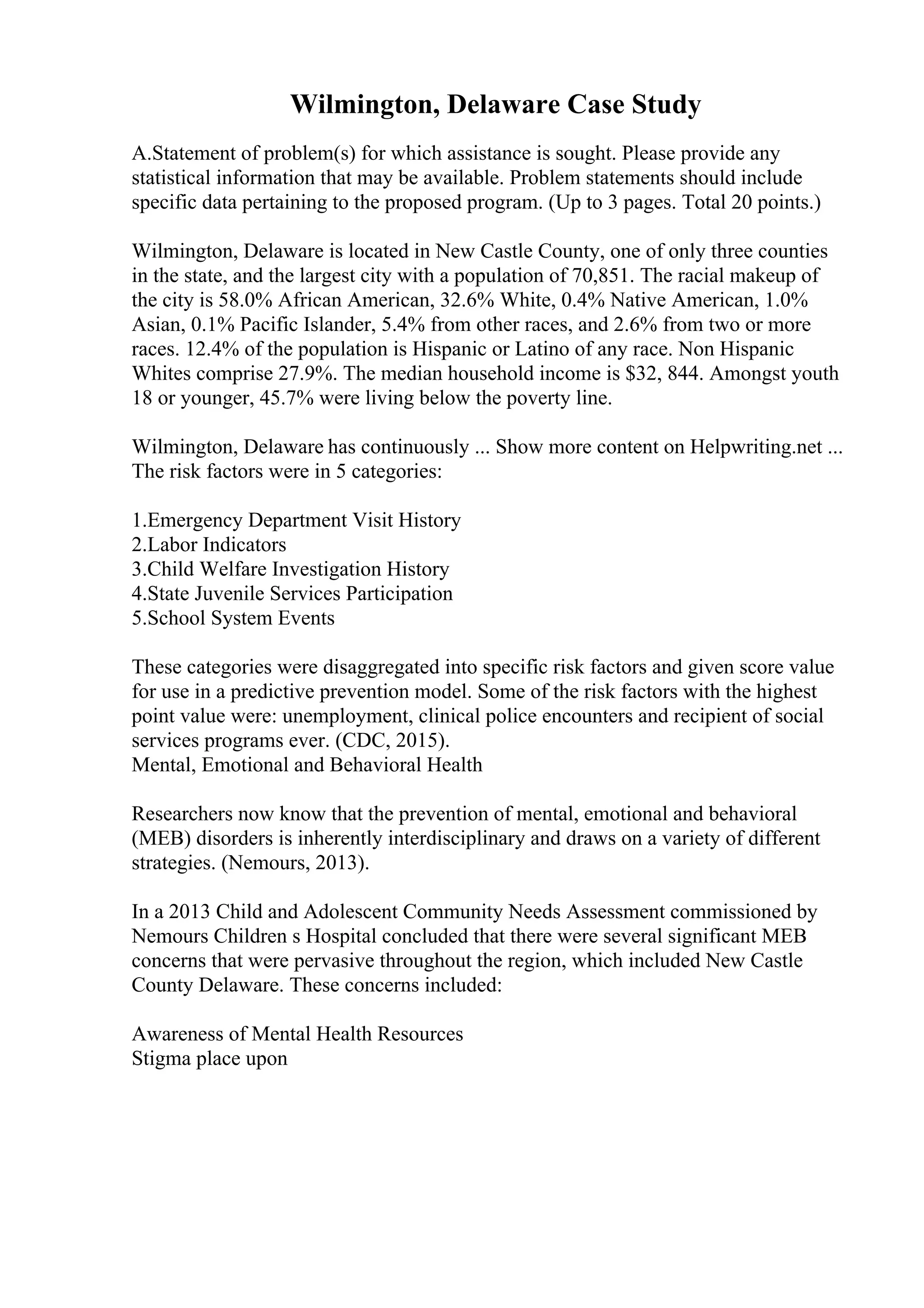 Wilmington, Delaware Case Study
A.Statement of problem(s) for which assistance is sought. Please provide any
statistical information that may be available. Problem statements should include
specific data pertaining to the proposed program. (Up to 3 pages. Total 20 points.)
Wilmington, Delaware is located in New Castle County, one of only three counties
in the state, and the largest city with a population of 70,851. The racial makeup of
the city is 58.0% African American, 32.6% White, 0.4% Native American, 1.0%
Asian, 0.1% Pacific Islander, 5.4% from other races, and 2.6% from two or more
races. 12.4% of the population is Hispanic or Latino of any race. Non Hispanic
Whites comprise 27.9%. The median household income is $32, 844. Amongst youth
18 or younger, 45.7% were living below the poverty line.
Wilmington, Delaware has continuously ... Show more content on Helpwriting.net ...
The risk factors were in 5 categories:
1.Emergency Department Visit History
2.Labor Indicators
3.Child Welfare Investigation History
4.State Juvenile Services Participation
5.School System Events
These categories were disaggregated into specific risk factors and given score value
for use in a predictive prevention model. Some of the risk factors with the highest
point value were: unemployment, clinical police encounters and recipient of social
services programs ever. (CDC, 2015).
Mental, Emotional and Behavioral Health
Researchers now know that the prevention of mental, emotional and behavioral
(MEB) disorders is inherently interdisciplinary and draws on a variety of different
strategies. (Nemours, 2013).
In a 2013 Child and Adolescent Community Needs Assessment commissioned by
Nemours Children s Hospital concluded that there were several significant MEB
concerns that were pervasive throughout the region, which included New Castle
County Delaware. These concerns included:
Awareness of Mental Health Resources
Stigma place upon
 