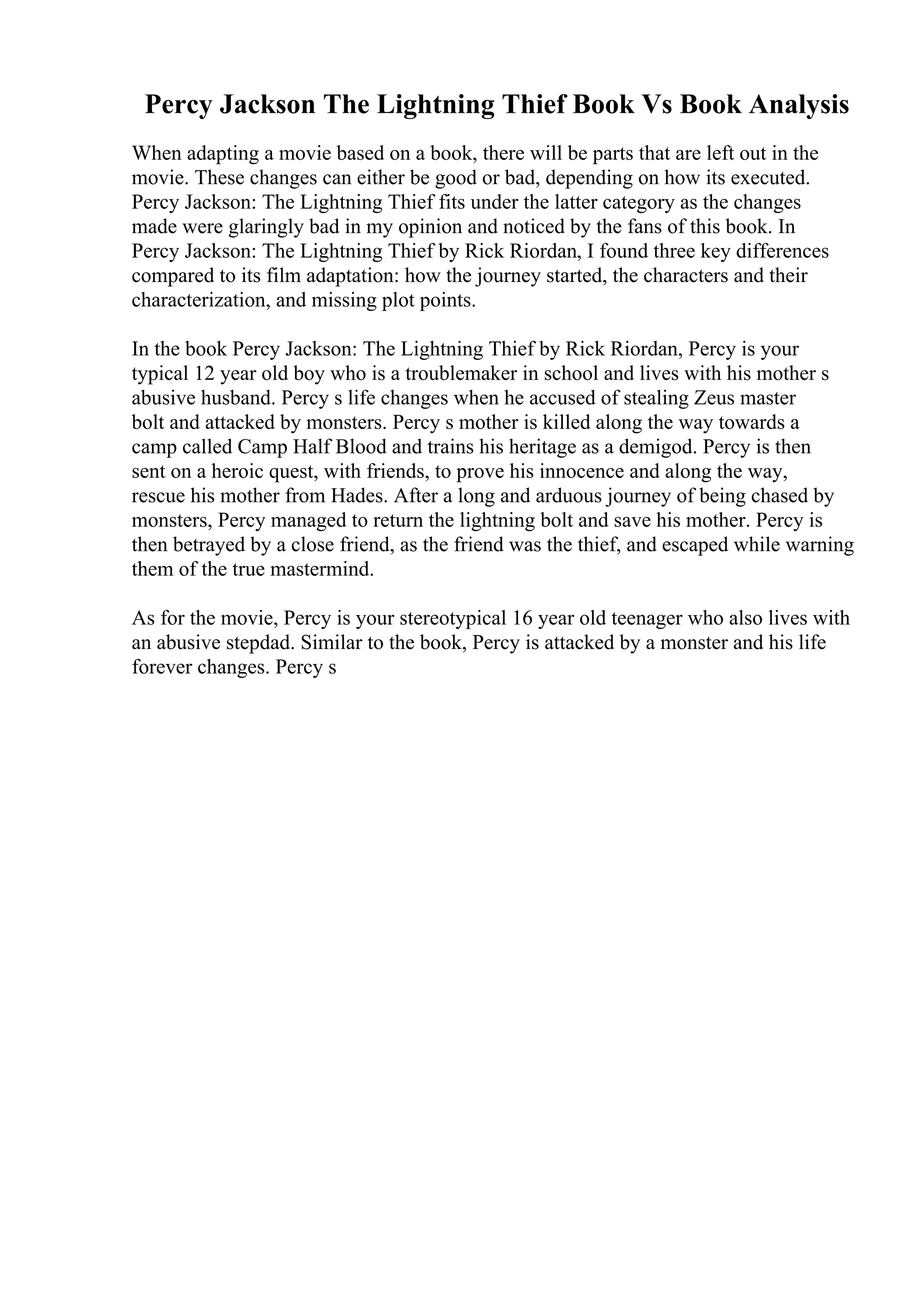 Percy Jackson The Lightning Thief Book Vs Book Analysis
When adapting a movie based on a book, there will be parts that are left out in the
movie. These changes can either be good or bad, depending on how its executed.
Percy Jackson: The Lightning Thief fits under the latter category as the changes
made were glaringly bad in my opinion and noticed by the fans of this book. In
Percy Jackson: The Lightning Thief by Rick Riordan, I found three key differences
compared to its film adaptation: how the journey started, the characters and their
characterization, and missing plot points.
In the book Percy Jackson: The Lightning Thief by Rick Riordan, Percy is your
typical 12 year old boy who is a troublemaker in school and lives with his mother s
abusive husband. Percy s life changes when he accused of stealing Zeus master
bolt and attacked by monsters. Percy s mother is killed along the way towards a
camp called Camp Half Blood and trains his heritage as a demigod. Percy is then
sent on a heroic quest, with friends, to prove his innocence and along the way,
rescue his mother from Hades. After a long and arduous journey of being chased by
monsters, Percy managed to return the lightning bolt and save his mother. Percy is
then betrayed by a close friend, as the friend was the thief, and escaped while warning
them of the true mastermind.
As for the movie, Percy is your stereotypical 16 year old teenager who also lives with
an abusive stepdad. Similar to the book, Percy is attacked by a monster and his life
forever changes. Percy s
 