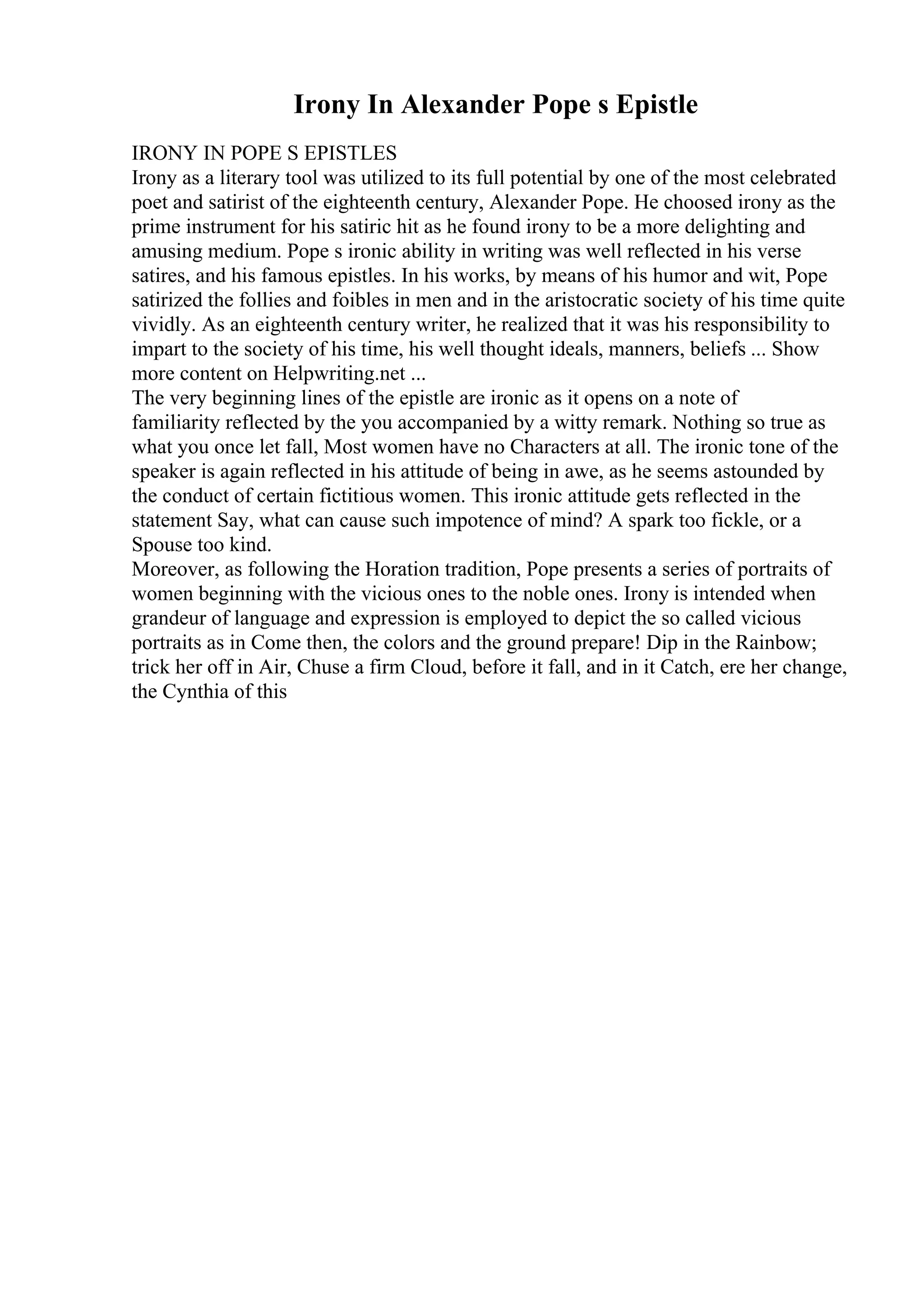 Irony In Alexander Pope s Epistle
IRONY IN POPE S EPISTLES
Irony as a literary tool was utilized to its full potential by one of the most celebrated
poet and satirist of the eighteenth century, Alexander Pope. He choosed irony as the
prime instrument for his satiric hit as he found irony to be a more delighting and
amusing medium. Pope s ironic ability in writing was well reflected in his verse
satires, and his famous epistles. In his works, by means of his humor and wit, Pope
satirized the follies and foibles in men and in the aristocratic society of his time quite
vividly. As an eighteenth century writer, he realized that it was his responsibility to
impart to the society of his time, his well thought ideals, manners, beliefs ... Show
more content on Helpwriting.net ...
The very beginning lines of the epistle are ironic as it opens on a note of
familiarity reflected by the you accompanied by a witty remark. Nothing so true as
what you once let fall, Most women have no Characters at all. The ironic tone of the
speaker is again reflected in his attitude of being in awe, as he seems astounded by
the conduct of certain fictitious women. This ironic attitude gets reflected in the
statement Say, what can cause such impotence of mind? A spark too fickle, or a
Spouse too kind.
Moreover, as following the Horation tradition, Pope presents a series of portraits of
women beginning with the vicious ones to the noble ones. Irony is intended when
grandeur of language and expression is employed to depict the so called vicious
portraits as in Come then, the colors and the ground prepare! Dip in the Rainbow;
trick her off in Air, Chuse a firm Cloud, before it fall, and in it Catch, ere her change,
the Cynthia of this
 