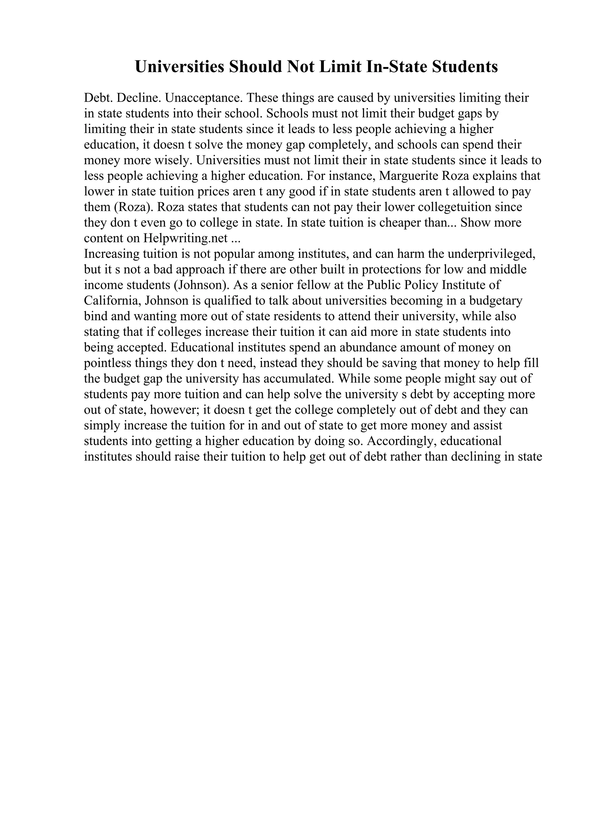 Universities Should Not Limit In-State Students
Debt. Decline. Unacceptance. These things are caused by universities limiting their
in state students into their school. Schools must not limit their budget gaps by
limiting their in state students since it leads to less people achieving a higher
education, it doesn t solve the money gap completely, and schools can spend their
money more wisely. Universities must not limit their in state students since it leads to
less people achieving a higher education. For instance, Marguerite Roza explains that
lower in state tuition prices aren t any good if in state students aren t allowed to pay
them (Roza). Roza states that students can not pay their lower collegetuition since
they don t even go to college in state. In state tuition is cheaper than... Show more
content on Helpwriting.net ...
Increasing tuition is not popular among institutes, and can harm the underprivileged,
but it s not a bad approach if there are other built in protections for low and middle
income students (Johnson). As a senior fellow at the Public Policy Institute of
California, Johnson is qualified to talk about universities becoming in a budgetary
bind and wanting more out of state residents to attend their university, while also
stating that if colleges increase their tuition it can aid more in state students into
being accepted. Educational institutes spend an abundance amount of money on
pointless things they don t need, instead they should be saving that money to help fill
the budget gap the university has accumulated. While some people might say out of
students pay more tuition and can help solve the university s debt by accepting more
out of state, however; it doesn t get the college completely out of debt and they can
simply increase the tuition for in and out of state to get more money and assist
students into getting a higher education by doing so. Accordingly, educational
institutes should raise their tuition to help get out of debt rather than declining in state
 