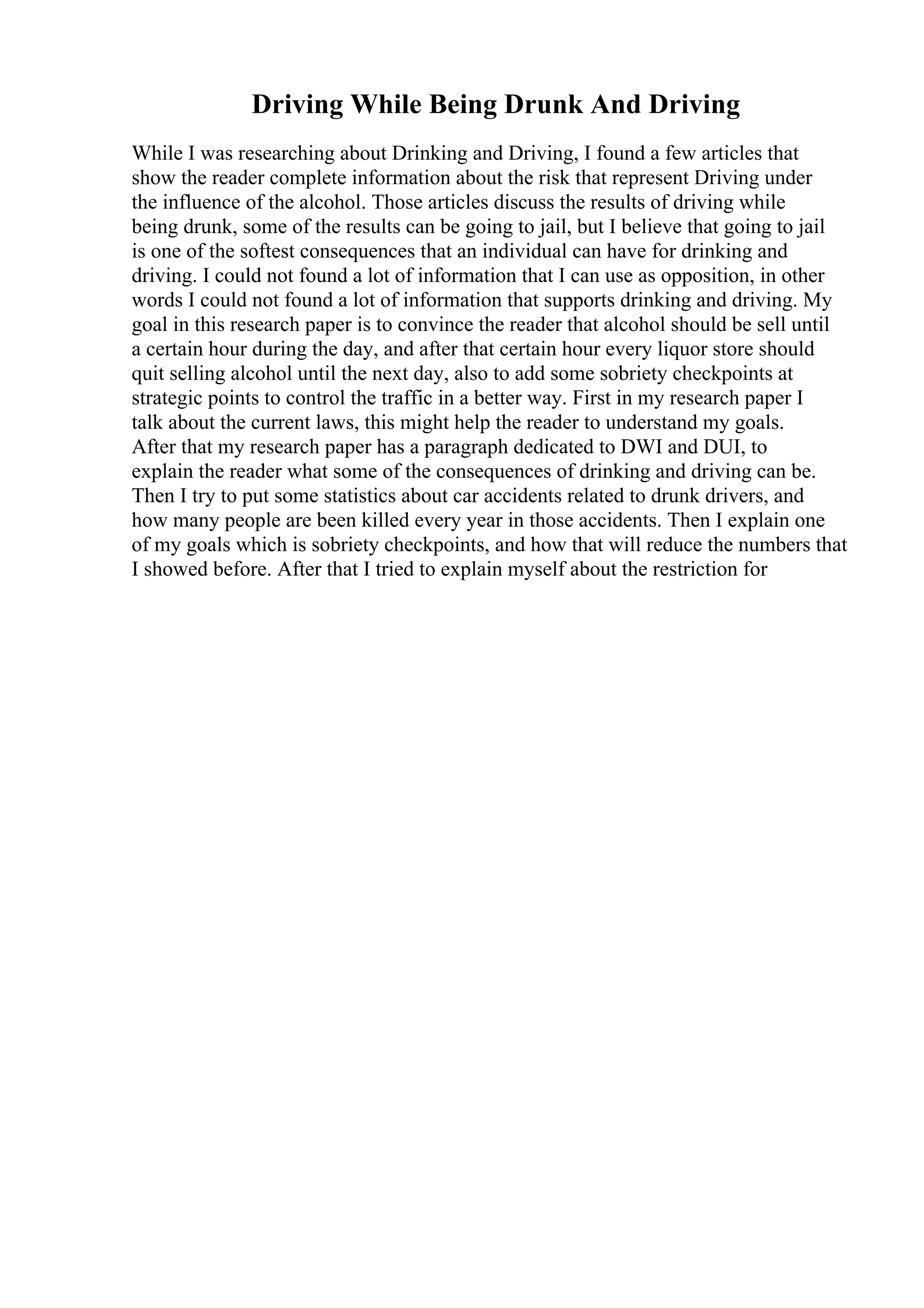 Driving While Being Drunk And Driving
While I was researching about Drinking and Driving, I found a few articles that
show the reader complete information about the risk that represent Driving under
the influence of the alcohol. Those articles discuss the results of driving while
being drunk, some of the results can be going to jail, but I believe that going to jail
is one of the softest consequences that an individual can have for drinking and
driving. I could not found a lot of information that I can use as opposition, in other
words I could not found a lot of information that supports drinking and driving. My
goal in this research paper is to convince the reader that alcohol should be sell until
a certain hour during the day, and after that certain hour every liquor store should
quit selling alcohol until the next day, also to add some sobriety checkpoints at
strategic points to control the traffic in a better way. First in my research paper I
talk about the current laws, this might help the reader to understand my goals.
After that my research paper has a paragraph dedicated to DWI and DUI, to
explain the reader what some of the consequences of drinking and driving can be.
Then I try to put some statistics about car accidents related to drunk drivers, and
how many people are been killed every year in those accidents. Then I explain one
of my goals which is sobriety checkpoints, and how that will reduce the numbers that
I showed before. After that I tried to explain myself about the restriction for
 
