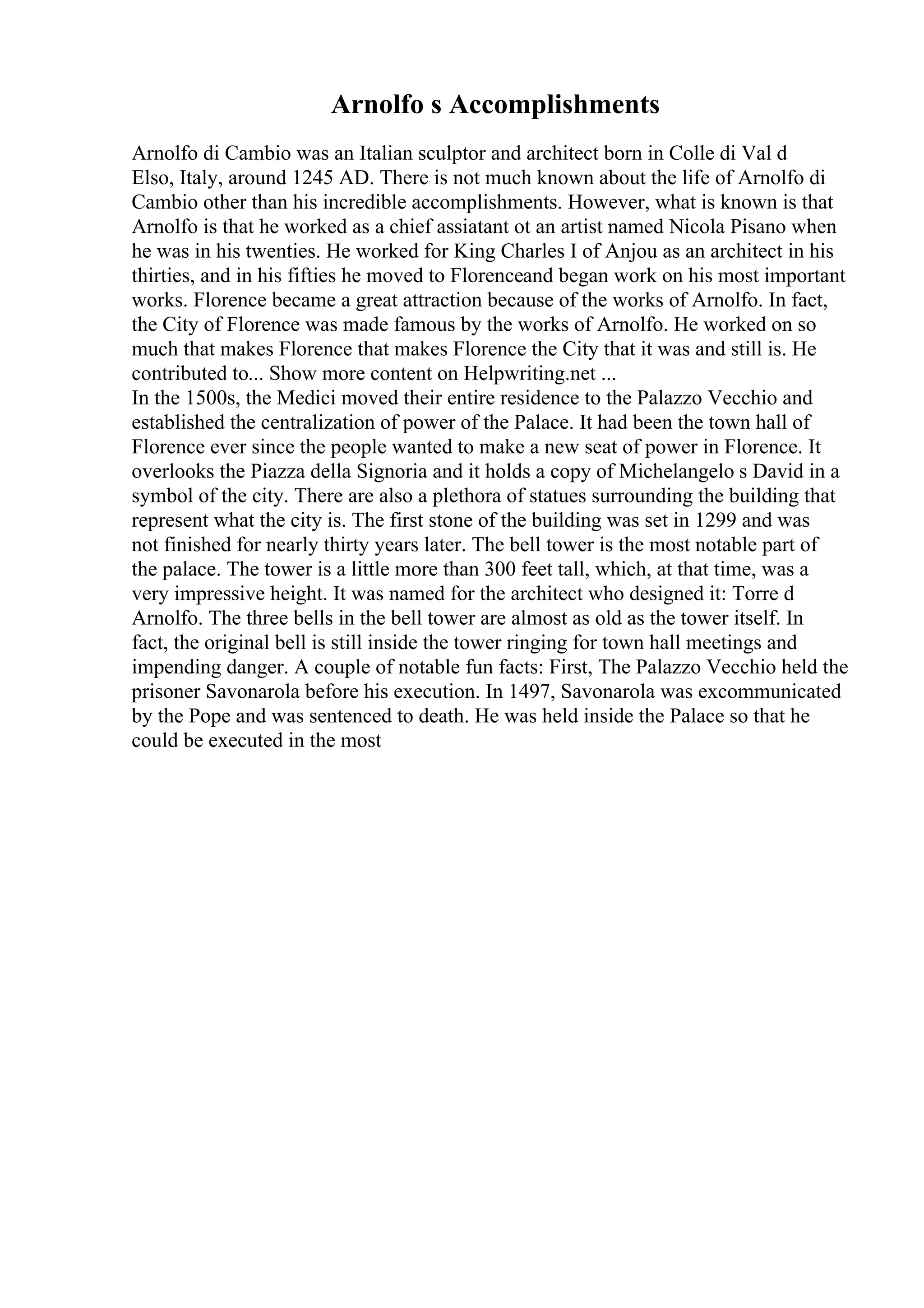 Arnolfo s Accomplishments
Arnolfo di Cambio was an Italian sculptor and architect born in Colle di Val d
Elso, Italy, around 1245 AD. There is not much known about the life of Arnolfo di
Cambio other than his incredible accomplishments. However, what is known is that
Arnolfo is that he worked as a chief assiatant ot an artist named Nicola Pisano when
he was in his twenties. He worked for King Charles I of Anjou as an architect in his
thirties, and in his fifties he moved to Florenceand began work on his most important
works. Florence became a great attraction because of the works of Arnolfo. In fact,
the City of Florence was made famous by the works of Arnolfo. He worked on so
much that makes Florence that makes Florence the City that it was and still is. He
contributed to... Show more content on Helpwriting.net ...
In the 1500s, the Medici moved their entire residence to the Palazzo Vecchio and
established the centralization of power of the Palace. It had been the town hall of
Florence ever since the people wanted to make a new seat of power in Florence. It
overlooks the Piazza della Signoria and it holds a copy of Michelangelo s David in a
symbol of the city. There are also a plethora of statues surrounding the building that
represent what the city is. The first stone of the building was set in 1299 and was
not finished for nearly thirty years later. The bell tower is the most notable part of
the palace. The tower is a little more than 300 feet tall, which, at that time, was a
very impressive height. It was named for the architect who designed it: Torre d
Arnolfo. The three bells in the bell tower are almost as old as the tower itself. In
fact, the original bell is still inside the tower ringing for town hall meetings and
impending danger. A couple of notable fun facts: First, The Palazzo Vecchio held the
prisoner Savonarola before his execution. In 1497, Savonarola was excommunicated
by the Pope and was sentenced to death. He was held inside the Palace so that he
could be executed in the most
 