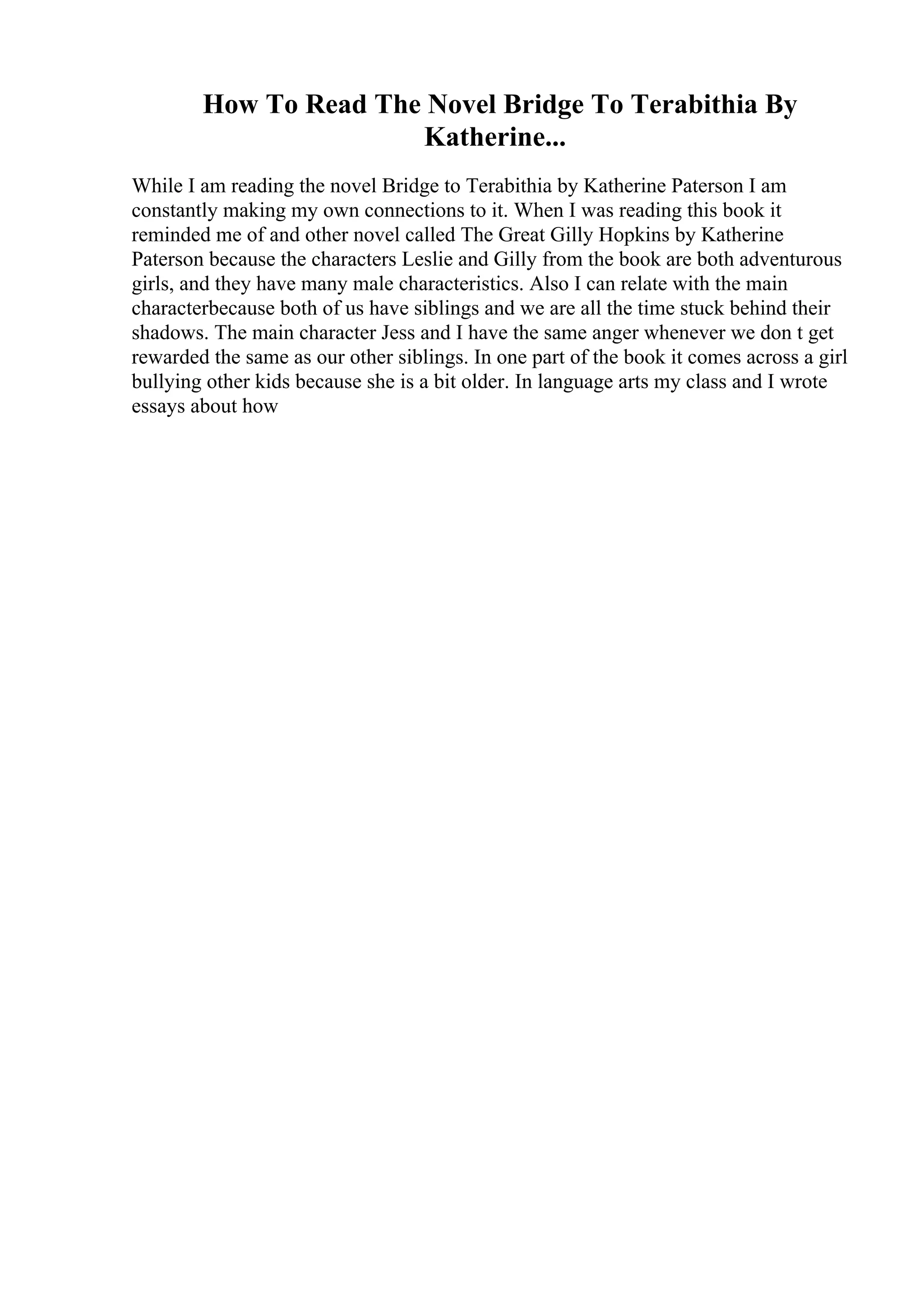 How To Read The Novel Bridge To Terabithia By
Katherine...
While I am reading the novel Bridge to Terabithia by Katherine Paterson I am
constantly making my own connections to it. When I was reading this book it
reminded me of and other novel called The Great Gilly Hopkins by Katherine
Paterson because the characters Leslie and Gilly from the book are both adventurous
girls, and they have many male characteristics. Also I can relate with the main
characterbecause both of us have siblings and we are all the time stuck behind their
shadows. The main character Jess and I have the same anger whenever we don t get
rewarded the same as our other siblings. In one part of the book it comes across a girl
bullying other kids because she is a bit older. In language arts my class and I wrote
essays about how
 