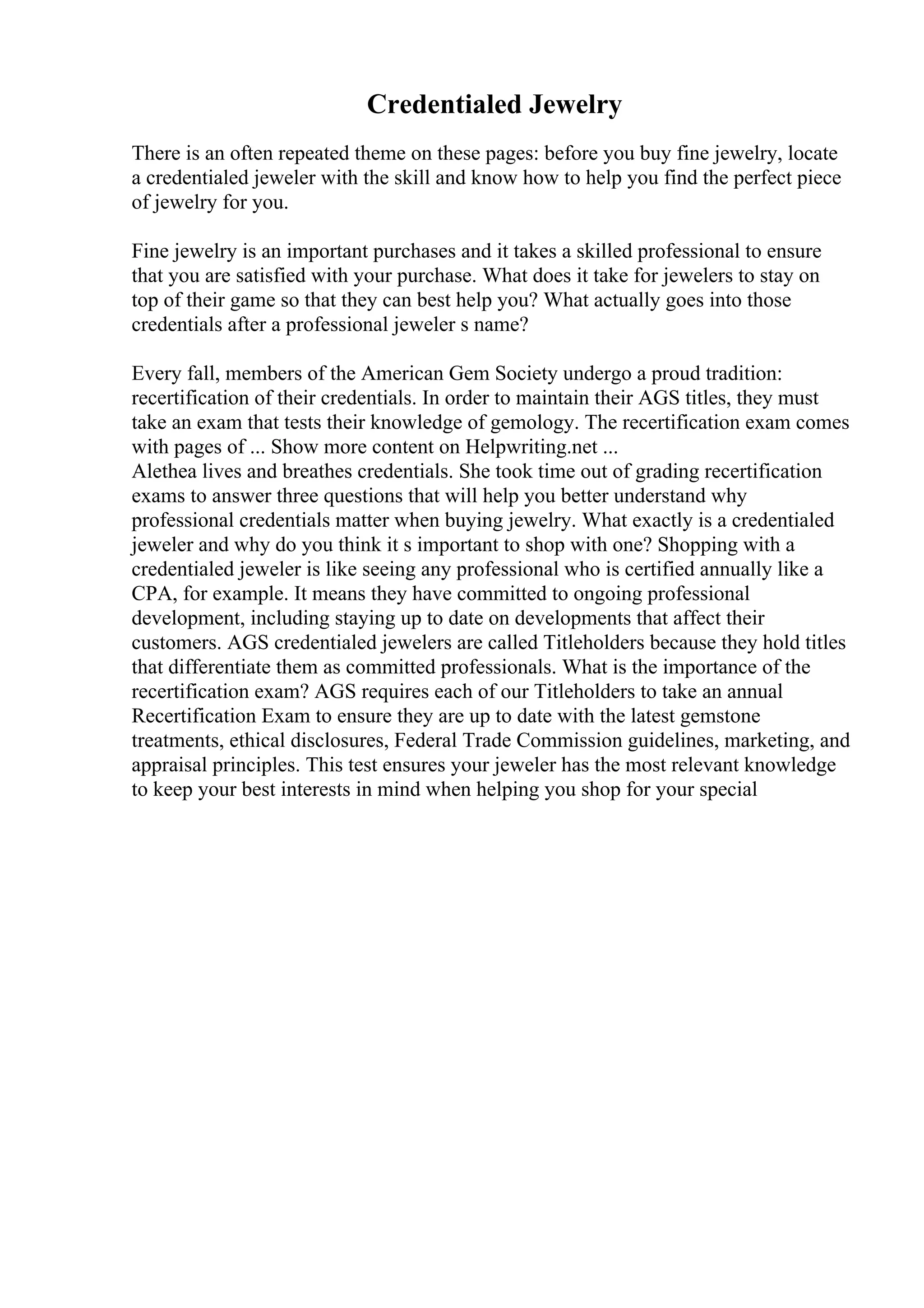 Credentialed Jewelry
There is an often repeated theme on these pages: before you buy fine jewelry, locate
a credentialed jeweler with the skill and know how to help you find the perfect piece
of jewelry for you.
Fine jewelry is an important purchases and it takes a skilled professional to ensure
that you are satisfied with your purchase. What does it take for jewelers to stay on
top of their game so that they can best help you? What actually goes into those
credentials after a professional jeweler s name?
Every fall, members of the American Gem Society undergo a proud tradition:
recertification of their credentials. In order to maintain their AGS titles, they must
take an exam that tests their knowledge of gemology. The recertification exam comes
with pages of ... Show more content on Helpwriting.net ...
Alethea lives and breathes credentials. She took time out of grading recertification
exams to answer three questions that will help you better understand why
professional credentials matter when buying jewelry. What exactly is a credentialed
jeweler and why do you think it s important to shop with one? Shopping with a
credentialed jeweler is like seeing any professional who is certified annually like a
CPA, for example. It means they have committed to ongoing professional
development, including staying up to date on developments that affect their
customers. AGS credentialed jewelers are called Titleholders because they hold titles
that differentiate them as committed professionals. What is the importance of the
recertification exam? AGS requires each of our Titleholders to take an annual
Recertification Exam to ensure they are up to date with the latest gemstone
treatments, ethical disclosures, Federal Trade Commission guidelines, marketing, and
appraisal principles. This test ensures your jeweler has the most relevant knowledge
to keep your best interests in mind when helping you shop for your special
 