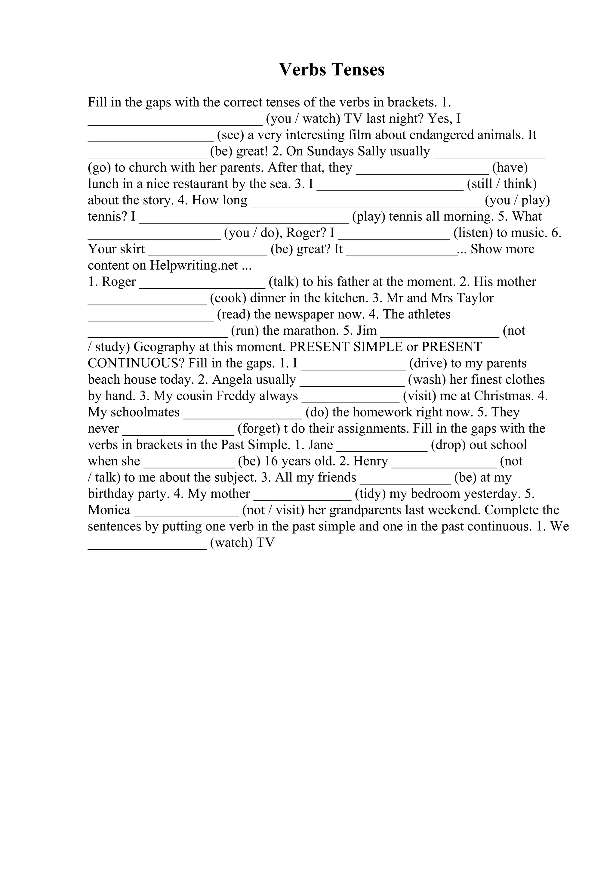 Verbs Tenses
Fill in the gaps with the correct tenses of the verbs in brackets. 1.
_________________________ (you / watch) TV last night? Yes, I
__________________ (see) a very interesting film about endangered animals. It
_________________ (be) great! 2. On Sundays Sally usually ________________
(go) to church with her parents. After that, they ___________________ (have)
lunch in a nice restaurant by the sea. 3. I _____________________ (still / think)
about the story. 4. How long _________________________________ (you / play)
tennis? I ______________________________ (play) tennis all morning. 5. What
___________________ (you / do), Roger? I ________________ (listen) to music. 6.
Your skirt _________________ (be) great? It ________________... Show more
content on Helpwriting.net ...
1. Roger __________________ (talk) to his father at the moment. 2. His mother
_________________ (cook) dinner in the kitchen. 3. Mr and Mrs Taylor
__________________ (read) the newspaper now. 4. The athletes
____________________ (run) the marathon. 5. Jim _________________ (not
/ study) Geography at this moment. PRESENT SIMPLE or PRESENT
CONTINUOUS? Fill in the gaps. 1. I _______________ (drive) to my parents
beach house today. 2. Angela usually _______________ (wash) her finest clothes
by hand. 3. My cousin Freddy always ______________ (visit) me at Christmas. 4.
My schoolmates _________________ (do) the homework right now. 5. They
never ________________ (forget) t do their assignments. Fill in the gaps with the
verbs in brackets in the Past Simple. 1. Jane _____________ (drop) out school
when she _____________ (be) 16 years old. 2. Henry _______________ (not
/ talk) to me about the subject. 3. All my friends _____________ (be) at my
birthday party. 4. My mother ______________ (tidy) my bedroom yesterday. 5.
Monica _______________ (not / visit) her grandparents last weekend. Complete the
sentences by putting one verb in the past simple and one in the past continuous. 1. We
_________________ (watch) TV
 