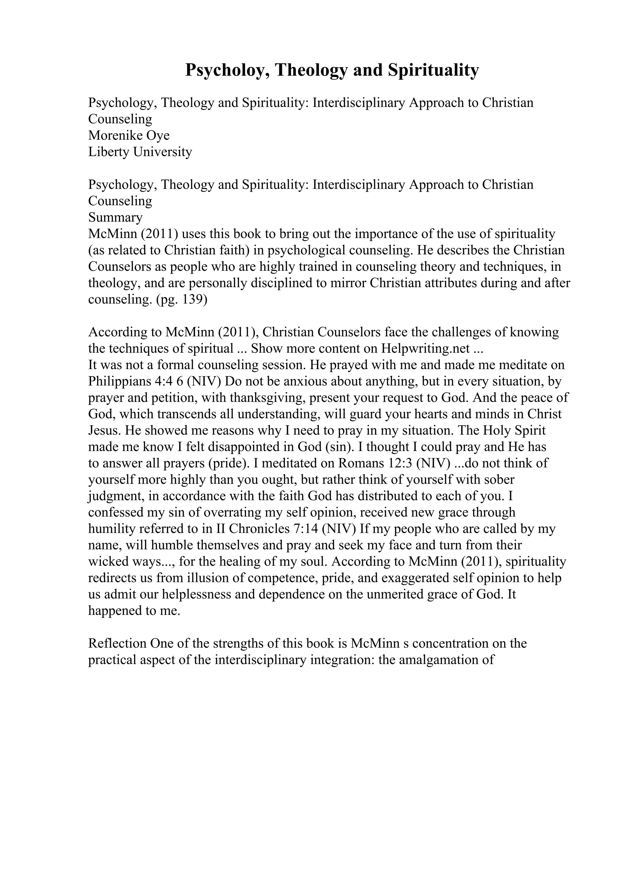 Psycholoy, Theology and Spirituality
Psychology, Theology and Spirituality: Interdisciplinary Approach to Christian
Counseling
Morenike Oye
Liberty University
Psychology, Theology and Spirituality: Interdisciplinary Approach to Christian
Counseling
Summary
McMinn (2011) uses this book to bring out the importance of the use of spirituality
(as related to Christian faith) in psychological counseling. He describes the Christian
Counselors as people who are highly trained in counseling theory and techniques, in
theology, and are personally disciplined to mirror Christian attributes during and after
counseling. (pg. 139)
According to McMinn (2011), Christian Counselors face the challenges of knowing
the techniques of spiritual ... Show more content on Helpwriting.net ...
It was not a formal counseling session. He prayed with me and made me meditate on
Philippians 4:4 6 (NIV) Do not be anxious about anything, but in every situation, by
prayer and petition, with thanksgiving, present your request to God. And the peace of
God, which transcends all understanding, will guard your hearts and minds in Christ
Jesus. He showed me reasons why I need to pray in my situation. The Holy Spirit
made me know I felt disappointed in God (sin). I thought I could pray and He has
to answer all prayers (pride). I meditated on Romans 12:3 (NIV) ...do not think of
yourself more highly than you ought, but rather think of yourself with sober
judgment, in accordance with the faith God has distributed to each of you. I
confessed my sin of overrating my self opinion, received new grace through
humility referred to in II Chronicles 7:14 (NIV) If my people who are called by my
name, will humble themselves and pray and seek my face and turn from their
wicked ways..., for the healing of my soul. According to McMinn (2011), spirituality
redirects us from illusion of competence, pride, and exaggerated self opinion to help
us admit our helplessness and dependence on the unmerited grace of God. It
happened to me.
Reflection One of the strengths of this book is McMinn s concentration on the
practical aspect of the interdisciplinary integration: the amalgamation of
 