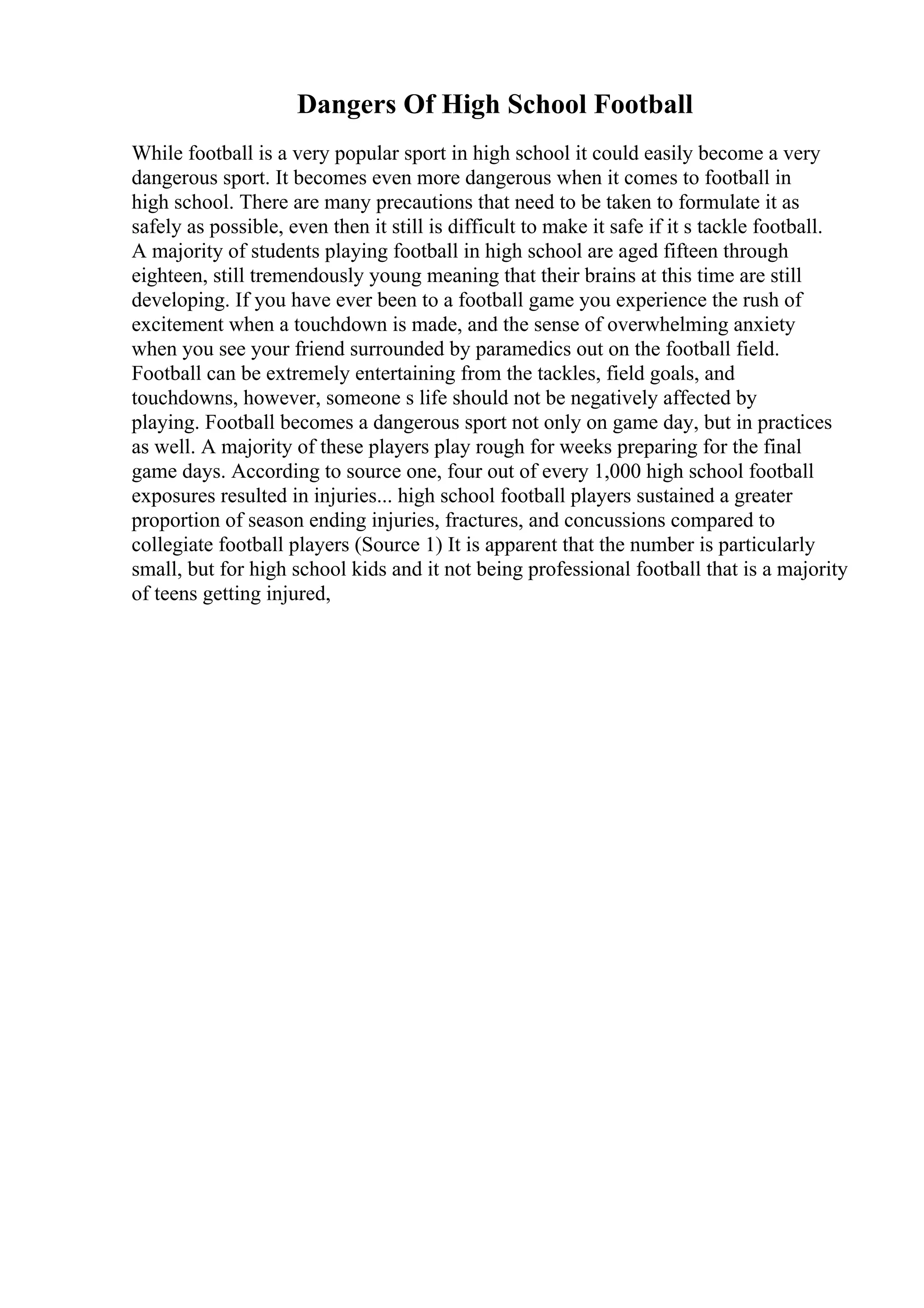 Dangers Of High School Football
While football is a very popular sport in high school it could easily become a very
dangerous sport. It becomes even more dangerous when it comes to football in
high school. There are many precautions that need to be taken to formulate it as
safely as possible, even then it still is difficult to make it safe if it s tackle football.
A majority of students playing football in high school are aged fifteen through
eighteen, still tremendously young meaning that their brains at this time are still
developing. If you have ever been to a football game you experience the rush of
excitement when a touchdown is made, and the sense of overwhelming anxiety
when you see your friend surrounded by paramedics out on the football field.
Football can be extremely entertaining from the tackles, field goals, and
touchdowns, however, someone s life should not be negatively affected by
playing. Football becomes a dangerous sport not only on game day, but in practices
as well. A majority of these players play rough for weeks preparing for the final
game days. According to source one, four out of every 1,000 high school football
exposures resulted in injuries... high school football players sustained a greater
proportion of season ending injuries, fractures, and concussions compared to
collegiate football players (Source 1) It is apparent that the number is particularly
small, but for high school kids and it not being professional football that is a majority
of teens getting injured,
 