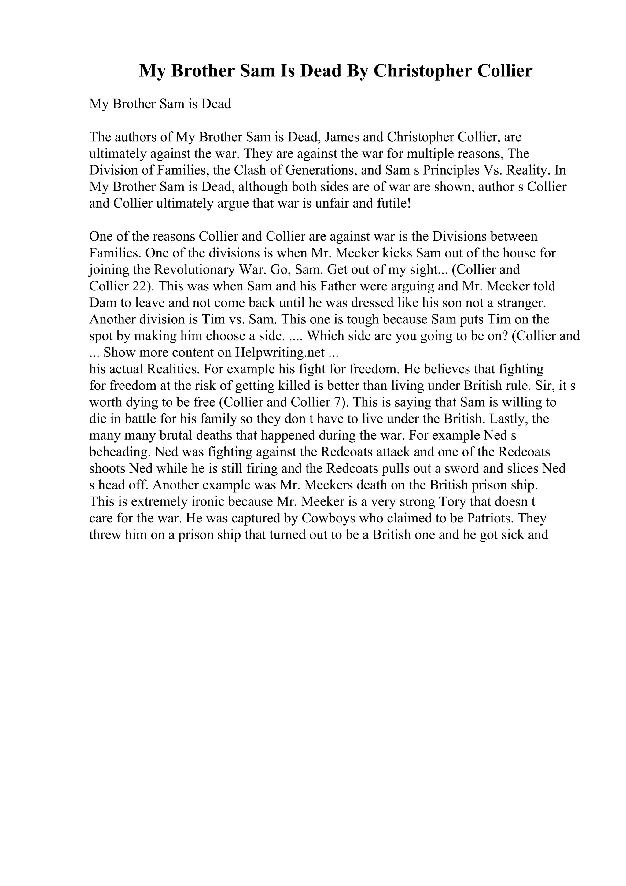 My Brother Sam Is Dead By Christopher Collier
My Brother Sam is Dead
The authors of My Brother Sam is Dead, James and Christopher Collier, are
ultimately against the war. They are against the war for multiple reasons, The
Division of Families, the Clash of Generations, and Sam s Principles Vs. Reality. In
My Brother Sam is Dead, although both sides are of war are shown, author s Collier
and Collier ultimately argue that war is unfair and futile!
One of the reasons Collier and Collier are against war is the Divisions between
Families. One of the divisions is when Mr. Meeker kicks Sam out of the house for
joining the Revolutionary War. Go, Sam. Get out of my sight... (Collier and
Collier 22). This was when Sam and his Father were arguing and Mr. Meeker told
Dam to leave and not come back until he was dressed like his son not a stranger.
Another division is Tim vs. Sam. This one is tough because Sam puts Tim on the
spot by making him choose a side. .... Which side are you going to be on? (Collier and
... Show more content on Helpwriting.net ...
his actual Realities. For example his fight for freedom. He believes that fighting
for freedom at the risk of getting killed is better than living under British rule. Sir, it s
worth dying to be free (Collier and Collier 7). This is saying that Sam is willing to
die in battle for his family so they don t have to live under the British. Lastly, the
many many brutal deaths that happened during the war. For example Ned s
beheading. Ned was fighting against the Redcoats attack and one of the Redcoats
shoots Ned while he is still firing and the Redcoats pulls out a sword and slices Ned
s head off. Another example was Mr. Meekers death on the British prison ship.
This is extremely ironic because Mr. Meeker is a very strong Tory that doesn t
care for the war. He was captured by Cowboys who claimed to be Patriots. They
threw him on a prison ship that turned out to be a British one and he got sick and
 