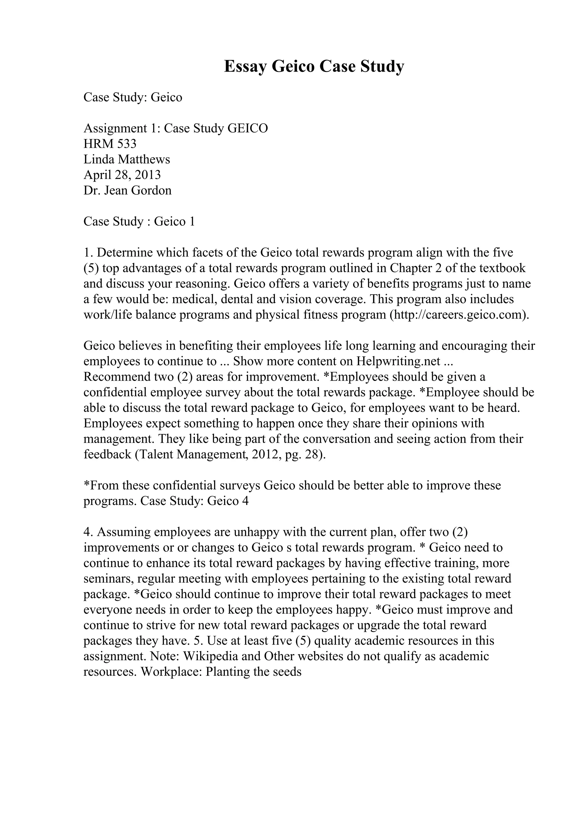 Essay Geico Case Study
Case Study: Geico
Assignment 1: Case Study GEICO
HRM 533
Linda Matthews
April 28, 2013
Dr. Jean Gordon
Case Study : Geico 1
1. Determine which facets of the Geico total rewards program align with the five
(5) top advantages of a total rewards program outlined in Chapter 2 of the textbook
and discuss your reasoning. Geico offers a variety of benefits programs just to name
a few would be: medical, dental and vision coverage. This program also includes
work/life balance programs and physical fitness program (http://careers.geico.com).
Geico believes in benefiting their employees life long learning and encouraging their
employees to continue to ... Show more content on Helpwriting.net ...
Recommend two (2) areas for improvement. *Employees should be given a
confidential employee survey about the total rewards package. *Employee should be
able to discuss the total reward package to Geico, for employees want to be heard.
Employees expect something to happen once they share their opinions with
management. They like being part of the conversation and seeing action from their
feedback (Talent Management, 2012, pg. 28).
*From these confidential surveys Geico should be better able to improve these
programs. Case Study: Geico 4
4. Assuming employees are unhappy with the current plan, offer two (2)
improvements or or changes to Geico s total rewards program. * Geico need to
continue to enhance its total reward packages by having effective training, more
seminars, regular meeting with employees pertaining to the existing total reward
package. *Geico should continue to improve their total reward packages to meet
everyone needs in order to keep the employees happy. *Geico must improve and
continue to strive for new total reward packages or upgrade the total reward
packages they have. 5. Use at least five (5) quality academic resources in this
assignment. Note: Wikipedia and Other websites do not qualify as academic
resources. Workplace: Planting the seeds
 