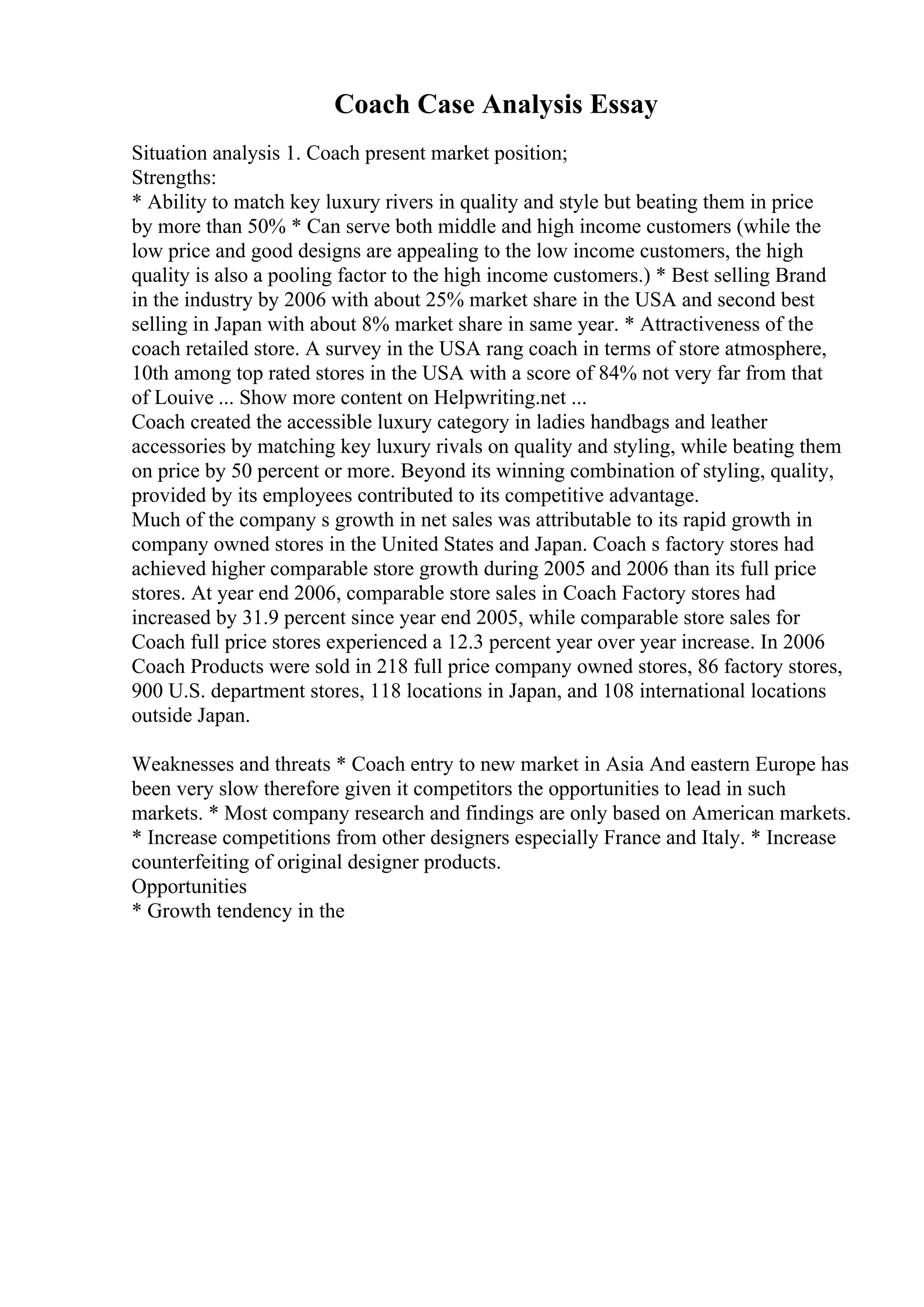 Coach Case Analysis Essay
Situation analysis 1. Coach present market position;
Strengths:
* Ability to match key luxury rivers in quality and style but beating them in price
by more than 50% * Can serve both middle and high income customers (while the
low price and good designs are appealing to the low income customers, the high
quality is also a pooling factor to the high income customers.) * Best selling Brand
in the industry by 2006 with about 25% market share in the USA and second best
selling in Japan with about 8% market share in same year. * Attractiveness of the
coach retailed store. A survey in the USA rang coach in terms of store atmosphere,
10th among top rated stores in the USA with a score of 84% not very far from that
of Louive ... Show more content on Helpwriting.net ...
Coach created the accessible luxury category in ladies handbags and leather
accessories by matching key luxury rivals on quality and styling, while beating them
on price by 50 percent or more. Beyond its winning combination of styling, quality,
provided by its employees contributed to its competitive advantage.
Much of the company s growth in net sales was attributable to its rapid growth in
company owned stores in the United States and Japan. Coach s factory stores had
achieved higher comparable store growth during 2005 and 2006 than its full price
stores. At year end 2006, comparable store sales in Coach Factory stores had
increased by 31.9 percent since year end 2005, while comparable store sales for
Coach full price stores experienced a 12.3 percent year over year increase. In 2006
Coach Products were sold in 218 full price company owned stores, 86 factory stores,
900 U.S. department stores, 118 locations in Japan, and 108 international locations
outside Japan.
Weaknesses and threats * Coach entry to new market in Asia And eastern Europe has
been very slow therefore given it competitors the opportunities to lead in such
markets. * Most company research and findings are only based on American markets.
* Increase competitions from other designers especially France and Italy. * Increase
counterfeiting of original designer products.
Opportunities
* Growth tendency in the
 
