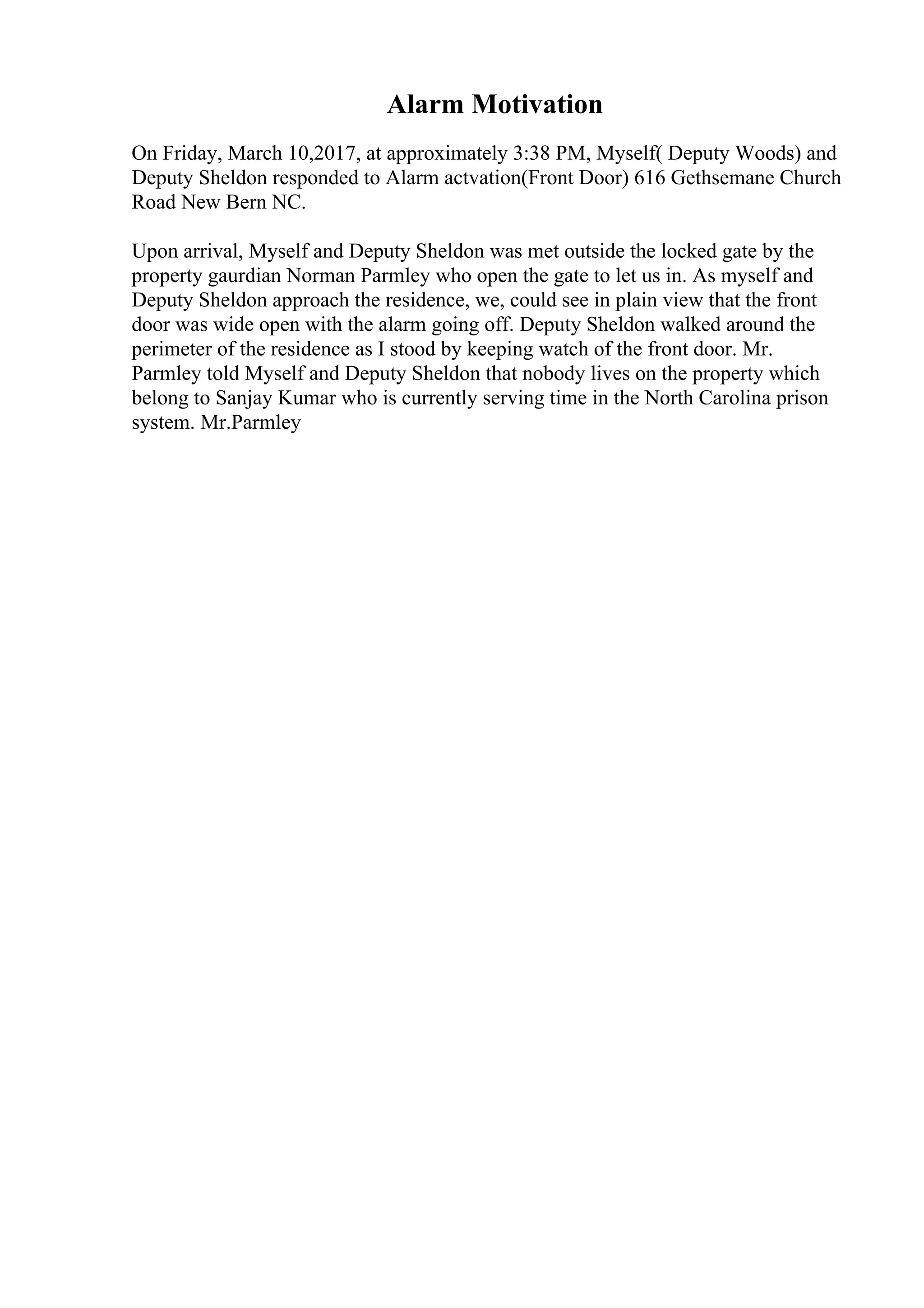 Alarm Motivation
On Friday, March 10,2017, at approximately 3:38 PM, Myself( Deputy Woods) and
Deputy Sheldon responded to Alarm actvation(Front Door) 616 Gethsemane Church
Road New Bern NC.
Upon arrival, Myself and Deputy Sheldon was met outside the locked gate by the
property gaurdian Norman Parmley who open the gate to let us in. As myself and
Deputy Sheldon approach the residence, we, could see in plain view that the front
door was wide open with the alarm going off. Deputy Sheldon walked around the
perimeter of the residence as I stood by keeping watch of the front door. Mr.
Parmley told Myself and Deputy Sheldon that nobody lives on the property which
belong to Sanjay Kumar who is currently serving time in the North Carolina prison
system. Mr.Parmley
 