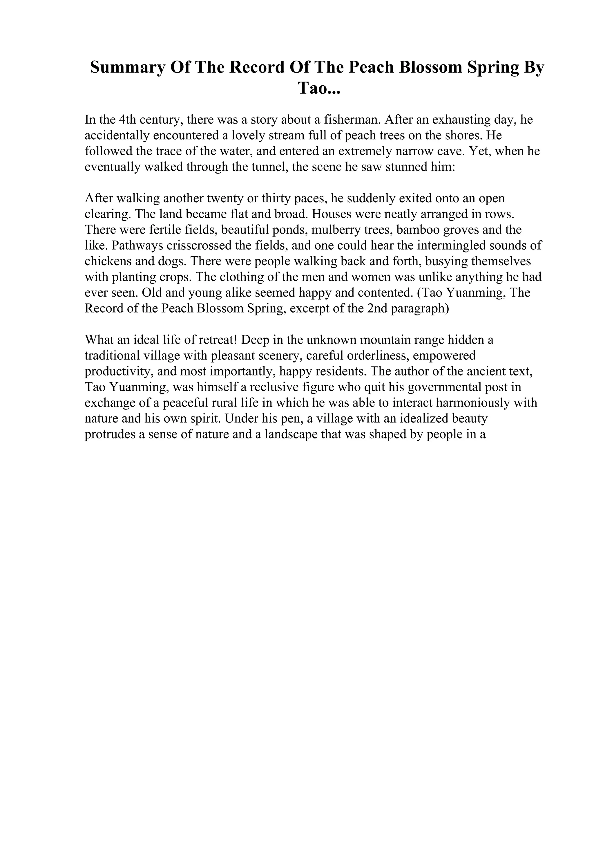 Summary Of The Record Of The Peach Blossom Spring By
Tao...
In the 4th century, there was a story about a fisherman. After an exhausting day, he
accidentally encountered a lovely stream full of peach trees on the shores. He
followed the trace of the water, and entered an extremely narrow cave. Yet, when he
eventually walked through the tunnel, the scene he saw stunned him:
After walking another twenty or thirty paces, he suddenly exited onto an open
clearing. The land became flat and broad. Houses were neatly arranged in rows.
There were fertile fields, beautiful ponds, mulberry trees, bamboo groves and the
like. Pathways crisscrossed the fields, and one could hear the intermingled sounds of
chickens and dogs. There were people walking back and forth, busying themselves
with planting crops. The clothing of the men and women was unlike anything he had
ever seen. Old and young alike seemed happy and contented. (Tao Yuanming, The
Record of the Peach Blossom Spring, excerpt of the 2nd paragraph)
What an ideal life of retreat! Deep in the unknown mountain range hidden a
traditional village with pleasant scenery, careful orderliness, empowered
productivity, and most importantly, happy residents. The author of the ancient text,
Tao Yuanming, was himself a reclusive figure who quit his governmental post in
exchange of a peaceful rural life in which he was able to interact harmoniously with
nature and his own spirit. Under his pen, a village with an idealized beauty
protrudes a sense of nature and a landscape that was shaped by people in a
 