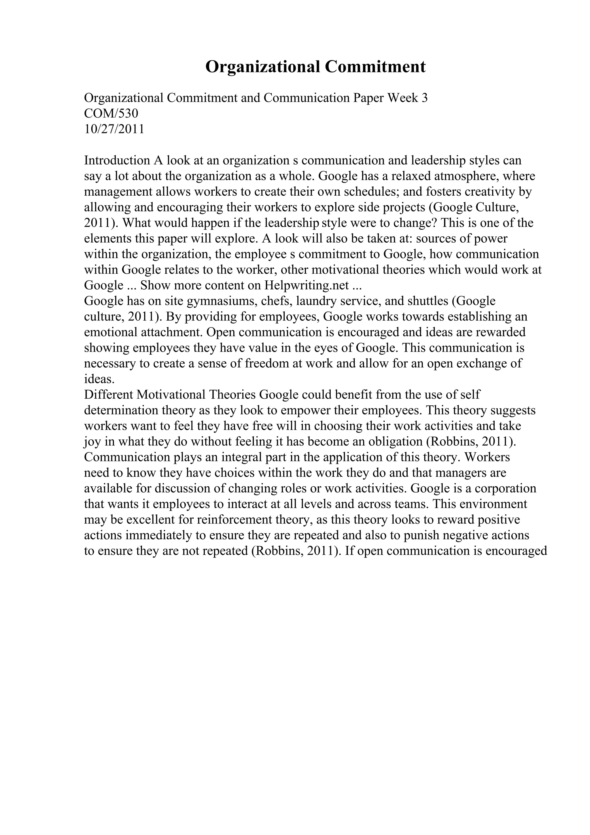 Organizational Commitment
Organizational Commitment and Communication Paper Week 3
COM/530
10/27/2011
Introduction A look at an organization s communication and leadership styles can
say a lot about the organization as a whole. Google has a relaxed atmosphere, where
management allows workers to create their own schedules; and fosters creativity by
allowing and encouraging their workers to explore side projects (Google Culture,
2011). What would happen if the leadership style were to change? This is one of the
elements this paper will explore. A look will also be taken at: sources of power
within the organization, the employee s commitment to Google, how communication
within Google relates to the worker, other motivational theories which would work at
Google ... Show more content on Helpwriting.net ...
Google has on site gymnasiums, chefs, laundry service, and shuttles (Google
culture, 2011). By providing for employees, Google works towards establishing an
emotional attachment. Open communication is encouraged and ideas are rewarded
showing employees they have value in the eyes of Google. This communication is
necessary to create a sense of freedom at work and allow for an open exchange of
ideas.
Different Motivational Theories Google could benefit from the use of self
determination theory as they look to empower their employees. This theory suggests
workers want to feel they have free will in choosing their work activities and take
joy in what they do without feeling it has become an obligation (Robbins, 2011).
Communication plays an integral part in the application of this theory. Workers
need to know they have choices within the work they do and that managers are
available for discussion of changing roles or work activities. Google is a corporation
that wants it employees to interact at all levels and across teams. This environment
may be excellent for reinforcement theory, as this theory looks to reward positive
actions immediately to ensure they are repeated and also to punish negative actions
to ensure they are not repeated (Robbins, 2011). If open communication is encouraged
 
