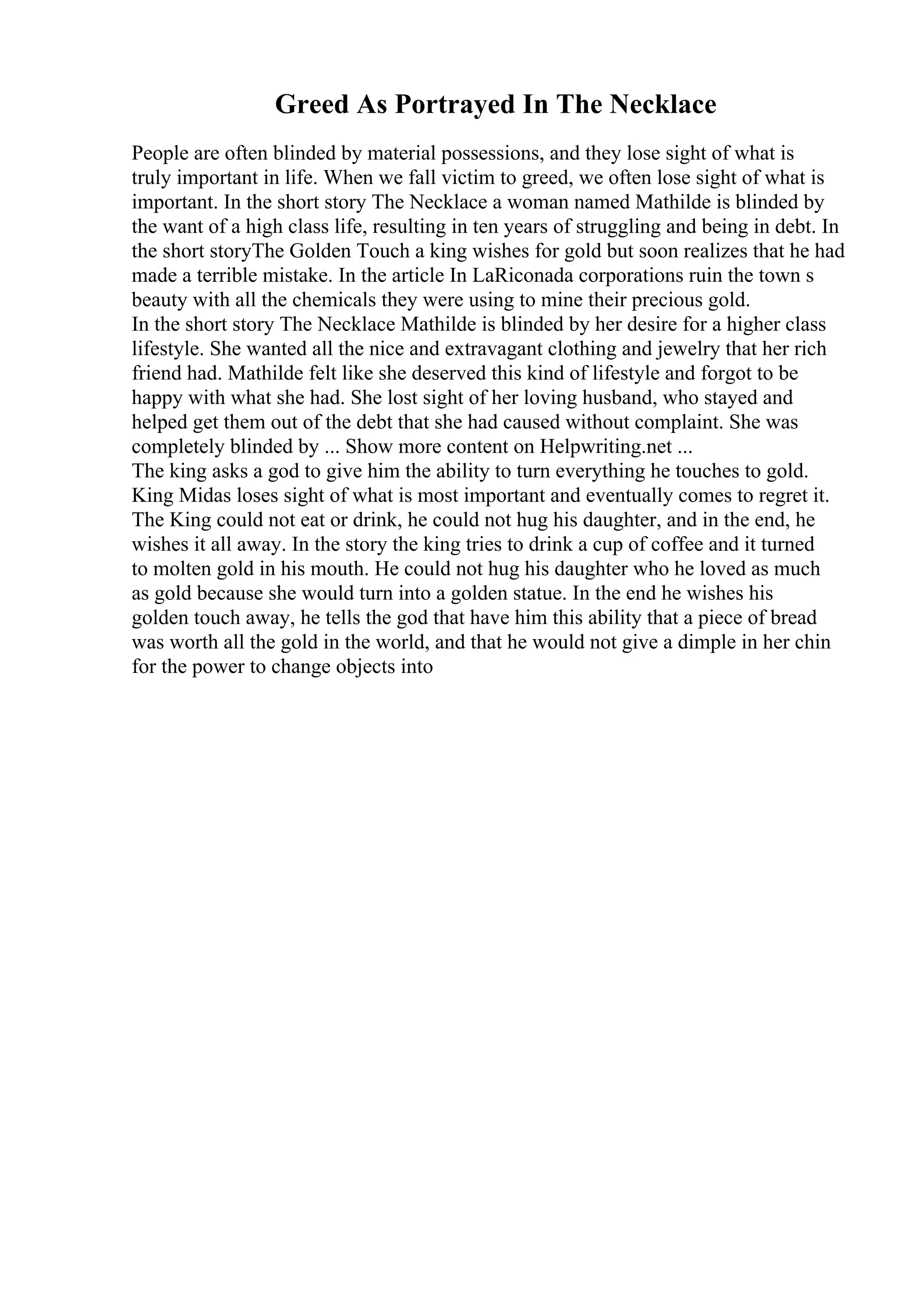 Greed As Portrayed In The Necklace
People are often blinded by material possessions, and they lose sight of what is
truly important in life. When we fall victim to greed, we often lose sight of what is
important. In the short story The Necklace a woman named Mathilde is blinded by
the want of a high class life, resulting in ten years of struggling and being in debt. In
the short storyThe Golden Touch a king wishes for gold but soon realizes that he had
made a terrible mistake. In the article In LaRiconada corporations ruin the town s
beauty with all the chemicals they were using to mine their precious gold.
In the short story The Necklace Mathilde is blinded by her desire for a higher class
lifestyle. She wanted all the nice and extravagant clothing and jewelry that her rich
friend had. Mathilde felt like she deserved this kind of lifestyle and forgot to be
happy with what she had. She lost sight of her loving husband, who stayed and
helped get them out of the debt that she had caused without complaint. She was
completely blinded by ... Show more content on Helpwriting.net ...
The king asks a god to give him the ability to turn everything he touches to gold.
King Midas loses sight of what is most important and eventually comes to regret it.
The King could not eat or drink, he could not hug his daughter, and in the end, he
wishes it all away. In the story the king tries to drink a cup of coffee and it turned
to molten gold in his mouth. He could not hug his daughter who he loved as much
as gold because she would turn into a golden statue. In the end he wishes his
golden touch away, he tells the god that have him this ability that a piece of bread
was worth all the gold in the world, and that he would not give a dimple in her chin
for the power to change objects into
 