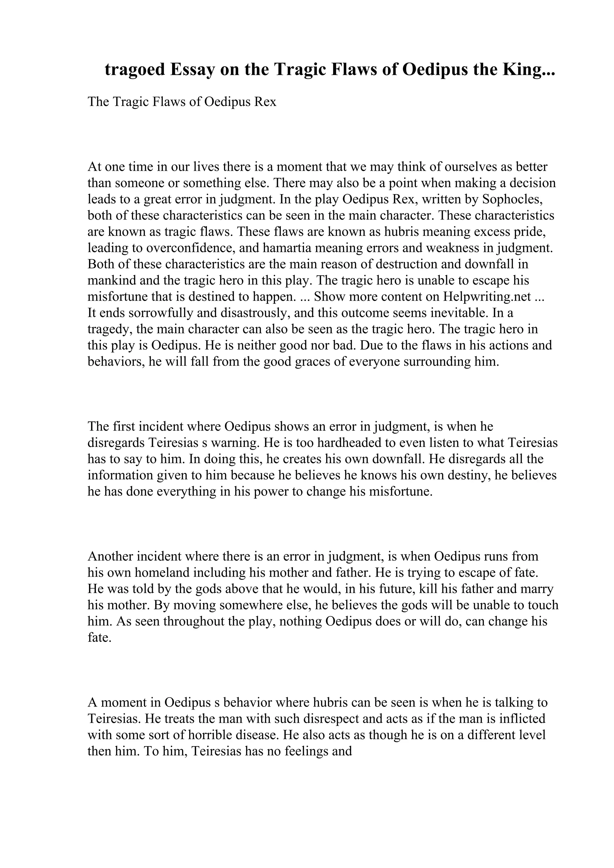 tragoed Essay on the Tragic Flaws of Oedipus the King...
The Tragic Flaws of Oedipus Rex
At one time in our lives there is a moment that we may think of ourselves as better
than someone or something else. There may also be a point when making a decision
leads to a great error in judgment. In the play Oedipus Rex, written by Sophocles,
both of these characteristics can be seen in the main character. These characteristics
are known as tragic flaws. These flaws are known as hubris meaning excess pride,
leading to overconfidence, and hamartia meaning errors and weakness in judgment.
Both of these characteristics are the main reason of destruction and downfall in
mankind and the tragic hero in this play. The tragic hero is unable to escape his
misfortune that is destined to happen. ... Show more content on Helpwriting.net ...
It ends sorrowfully and disastrously, and this outcome seems inevitable. In a
tragedy, the main character can also be seen as the tragic hero. The tragic hero in
this play is Oedipus. He is neither good nor bad. Due to the flaws in his actions and
behaviors, he will fall from the good graces of everyone surrounding him.
The first incident where Oedipus shows an error in judgment, is when he
disregards Teiresias s warning. He is too hardheaded to even listen to what Teiresias
has to say to him. In doing this, he creates his own downfall. He disregards all the
information given to him because he believes he knows his own destiny, he believes
he has done everything in his power to change his misfortune.
Another incident where there is an error in judgment, is when Oedipus runs from
his own homeland including his mother and father. He is trying to escape of fate.
He was told by the gods above that he would, in his future, kill his father and marry
his mother. By moving somewhere else, he believes the gods will be unable to touch
him. As seen throughout the play, nothing Oedipus does or will do, can change his
fate.
A moment in Oedipus s behavior where hubris can be seen is when he is talking to
Teiresias. He treats the man with such disrespect and acts as if the man is inflicted
with some sort of horrible disease. He also acts as though he is on a different level
then him. To him, Teiresias has no feelings and
 