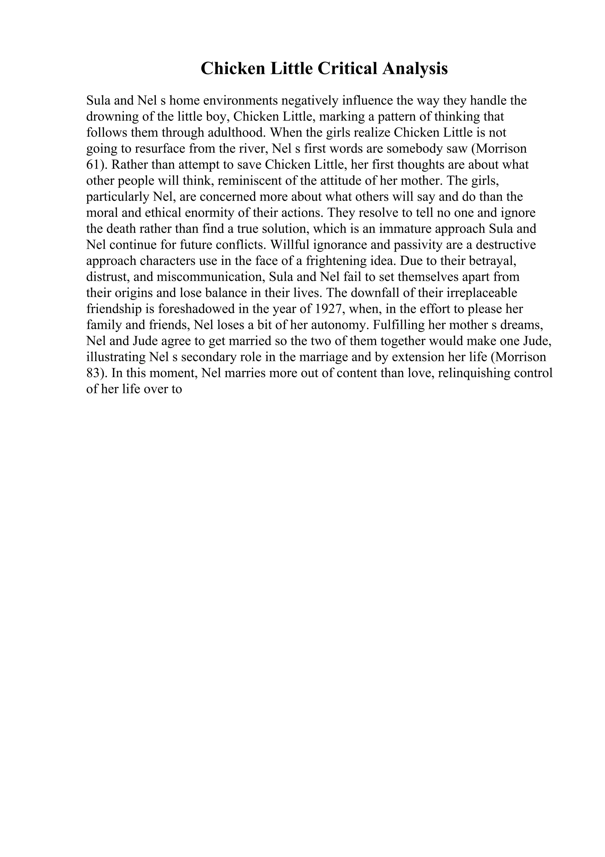 Chicken Little Critical Analysis
Sula and Nel s home environments negatively influence the way they handle the
drowning of the little boy, Chicken Little, marking a pattern of thinking that
follows them through adulthood. When the girls realize Chicken Little is not
going to resurface from the river, Nel s first words are somebody saw (Morrison
61). Rather than attempt to save Chicken Little, her first thoughts are about what
other people will think, reminiscent of the attitude of her mother. The girls,
particularly Nel, are concerned more about what others will say and do than the
moral and ethical enormity of their actions. They resolve to tell no one and ignore
the death rather than find a true solution, which is an immature approach Sula and
Nel continue for future conflicts. Willful ignorance and passivity are a destructive
approach characters use in the face of a frightening idea. Due to their betrayal,
distrust, and miscommunication, Sula and Nel fail to set themselves apart from
their origins and lose balance in their lives. The downfall of their irreplaceable
friendship is foreshadowed in the year of 1927, when, in the effort to please her
family and friends, Nel loses a bit of her autonomy. Fulfilling her mother s dreams,
Nel and Jude agree to get married so the two of them together would make one Jude,
illustrating Nel s secondary role in the marriage and by extension her life (Morrison
83). In this moment, Nel marries more out of content than love, relinquishing control
of her life over to
 