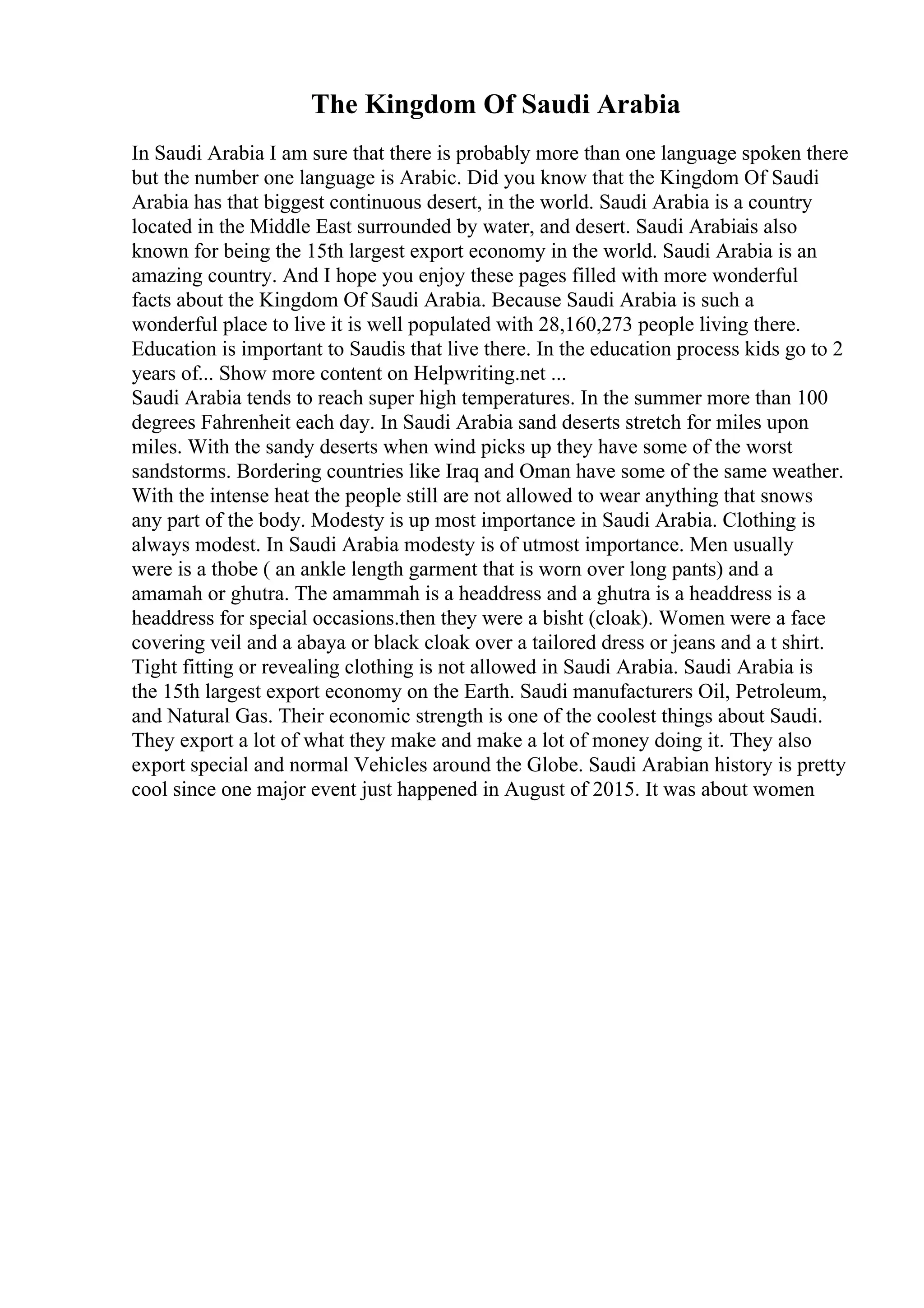 The Kingdom Of Saudi Arabia
In Saudi Arabia I am sure that there is probably more than one language spoken there
but the number one language is Arabic. Did you know that the Kingdom Of Saudi
Arabia has that biggest continuous desert, in the world. Saudi Arabia is a country
located in the Middle East surrounded by water, and desert. Saudi Arabiais also
known for being the 15th largest export economy in the world. Saudi Arabia is an
amazing country. And I hope you enjoy these pages filled with more wonderful
facts about the Kingdom Of Saudi Arabia. Because Saudi Arabia is such a
wonderful place to live it is well populated with 28,160,273 people living there.
Education is important to Saudis that live there. In the education process kids go to 2
years of... Show more content on Helpwriting.net ...
Saudi Arabia tends to reach super high temperatures. In the summer more than 100
degrees Fahrenheit each day. In Saudi Arabia sand deserts stretch for miles upon
miles. With the sandy deserts when wind picks up they have some of the worst
sandstorms. Bordering countries like Iraq and Oman have some of the same weather.
With the intense heat the people still are not allowed to wear anything that snows
any part of the body. Modesty is up most importance in Saudi Arabia. Clothing is
always modest. In Saudi Arabia modesty is of utmost importance. Men usually
were is a thobe ( an ankle length garment that is worn over long pants) and a
amamah or ghutra. The amammah is a headdress and a ghutra is a headdress is a
headdress for special occasions.then they were a bisht (cloak). Women were a face
covering veil and a abaya or black cloak over a tailored dress or jeans and a t shirt.
Tight fitting or revealing clothing is not allowed in Saudi Arabia. Saudi Arabia is
the 15th largest export economy on the Earth. Saudi manufacturers Oil, Petroleum,
and Natural Gas. Their economic strength is one of the coolest things about Saudi.
They export a lot of what they make and make a lot of money doing it. They also
export special and normal Vehicles around the Globe. Saudi Arabian history is pretty
cool since one major event just happened in August of 2015. It was about women
 