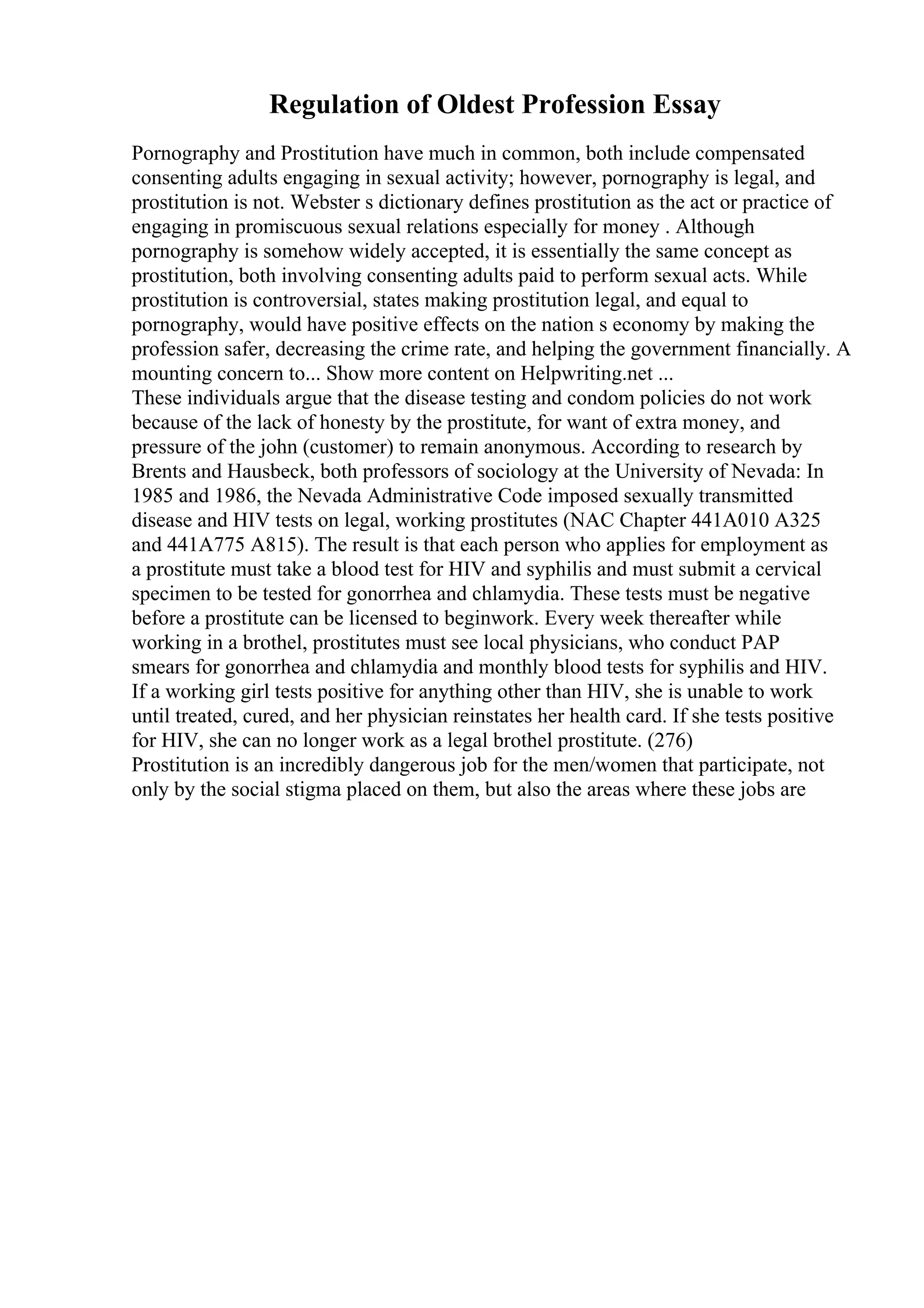 Regulation of Oldest Profession Essay
Pornography and Prostitution have much in common, both include compensated
consenting adults engaging in sexual activity; however, pornography is legal, and
prostitution is not. Webster s dictionary defines prostitution as the act or practice of
engaging in promiscuous sexual relations especially for money . Although
pornography is somehow widely accepted, it is essentially the same concept as
prostitution, both involving consenting adults paid to perform sexual acts. While
prostitution is controversial, states making prostitution legal, and equal to
pornography, would have positive effects on the nation s economy by making the
profession safer, decreasing the crime rate, and helping the government financially. A
mounting concern to... Show more content on Helpwriting.net ...
These individuals argue that the disease testing and condom policies do not work
because of the lack of honesty by the prostitute, for want of extra money, and
pressure of the john (customer) to remain anonymous. According to research by
Brents and Hausbeck, both professors of sociology at the University of Nevada: In
1985 and 1986, the Nevada Administrative Code imposed sexually transmitted
disease and HIV tests on legal, working prostitutes (NAC Chapter 441A010 A325
and 441A775 A815). The result is that each person who applies for employment as
a prostitute must take a blood test for HIV and syphilis and must submit a cervical
specimen to be tested for gonorrhea and chlamydia. These tests must be negative
before a prostitute can be licensed to beginwork. Every week thereafter while
working in a brothel, prostitutes must see local physicians, who conduct PAP
smears for gonorrhea and chlamydia and monthly blood tests for syphilis and HIV.
If a working girl tests positive for anything other than HIV, she is unable to work
until treated, cured, and her physician reinstates her health card. If she tests positive
for HIV, she can no longer work as a legal brothel prostitute. (276)
Prostitution is an incredibly dangerous job for the men/women that participate, not
only by the social stigma placed on them, but also the areas where these jobs are
 