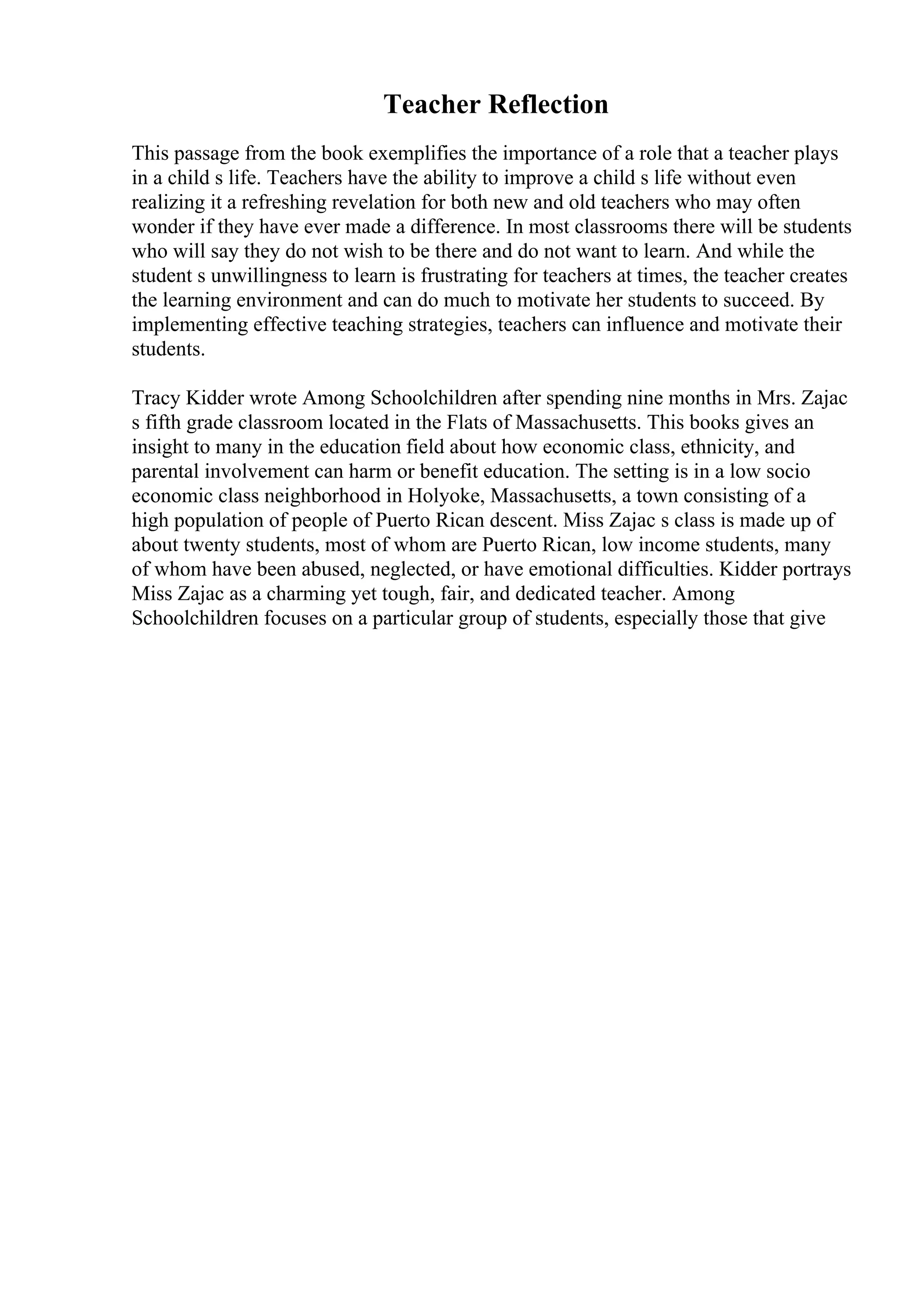 Teacher Reflection
This passage from the book exemplifies the importance of a role that a teacher plays
in a child s life. Teachers have the ability to improve a child s life without even
realizing it a refreshing revelation for both new and old teachers who may often
wonder if they have ever made a difference. In most classrooms there will be students
who will say they do not wish to be there and do not want to learn. And while the
student s unwillingness to learn is frustrating for teachers at times, the teacher creates
the learning environment and can do much to motivate her students to succeed. By
implementing effective teaching strategies, teachers can influence and motivate their
students.
Tracy Kidder wrote Among Schoolchildren after spending nine months in Mrs. Zajac
s fifth grade classroom located in the Flats of Massachusetts. This books gives an
insight to many in the education field about how economic class, ethnicity, and
parental involvement can harm or benefit education. The setting is in a low socio
economic class neighborhood in Holyoke, Massachusetts, a town consisting of a
high population of people of Puerto Rican descent. Miss Zajac s class is made up of
about twenty students, most of whom are Puerto Rican, low income students, many
of whom have been abused, neglected, or have emotional difficulties. Kidder portrays
Miss Zajac as a charming yet tough, fair, and dedicated teacher. Among
Schoolchildren focuses on a particular group of students, especially those that give
 