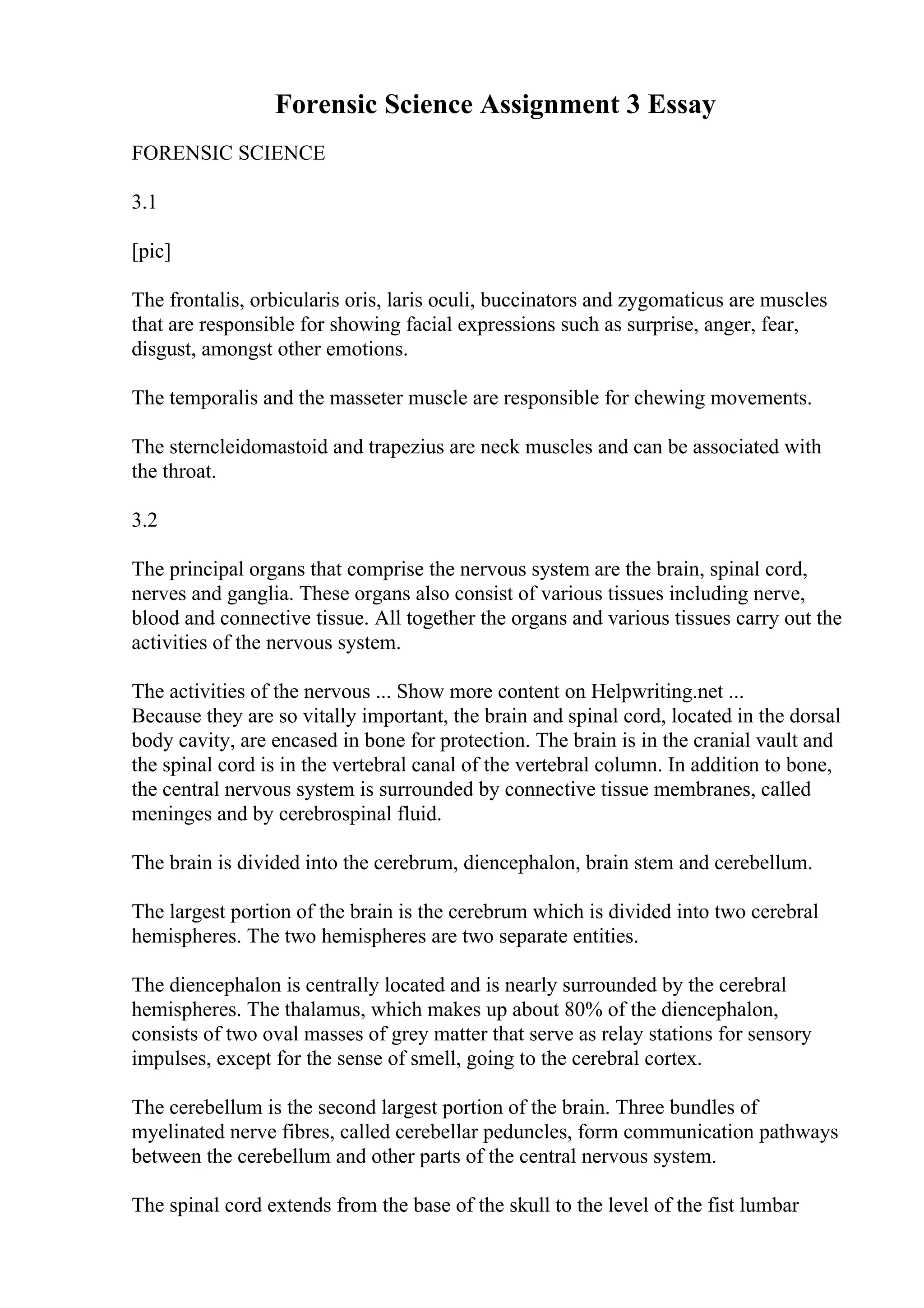 Forensic Science Assignment 3 Essay
FORENSIC SCIENCE
3.1
[pic]
The frontalis, orbicularis oris, laris oculi, buccinators and zygomaticus are muscles
that are responsible for showing facial expressions such as surprise, anger, fear,
disgust, amongst other emotions.
The temporalis and the masseter muscle are responsible for chewing movements.
The sterncleidomastoid and trapezius are neck muscles and can be associated with
the throat.
3.2
The principal organs that comprise the nervous system are the brain, spinal cord,
nerves and ganglia. These organs also consist of various tissues including nerve,
blood and connective tissue. All together the organs and various tissues carry out the
activities of the nervous system.
The activities of the nervous ... Show more content on Helpwriting.net ...
Because they are so vitally important, the brain and spinal cord, located in the dorsal
body cavity, are encased in bone for protection. The brain is in the cranial vault and
the spinal cord is in the vertebral canal of the vertebral column. In addition to bone,
the central nervous system is surrounded by connective tissue membranes, called
meninges and by cerebrospinal fluid.
The brain is divided into the cerebrum, diencephalon, brain stem and cerebellum.
The largest portion of the brain is the cerebrum which is divided into two cerebral
hemispheres. The two hemispheres are two separate entities.
The diencephalon is centrally located and is nearly surrounded by the cerebral
hemispheres. The thalamus, which makes up about 80% of the diencephalon,
consists of two oval masses of grey matter that serve as relay stations for sensory
impulses, except for the sense of smell, going to the cerebral cortex.
The cerebellum is the second largest portion of the brain. Three bundles of
myelinated nerve fibres, called cerebellar peduncles, form communication pathways
between the cerebellum and other parts of the central nervous system.
The spinal cord extends from the base of the skull to the level of the fist lumbar
 