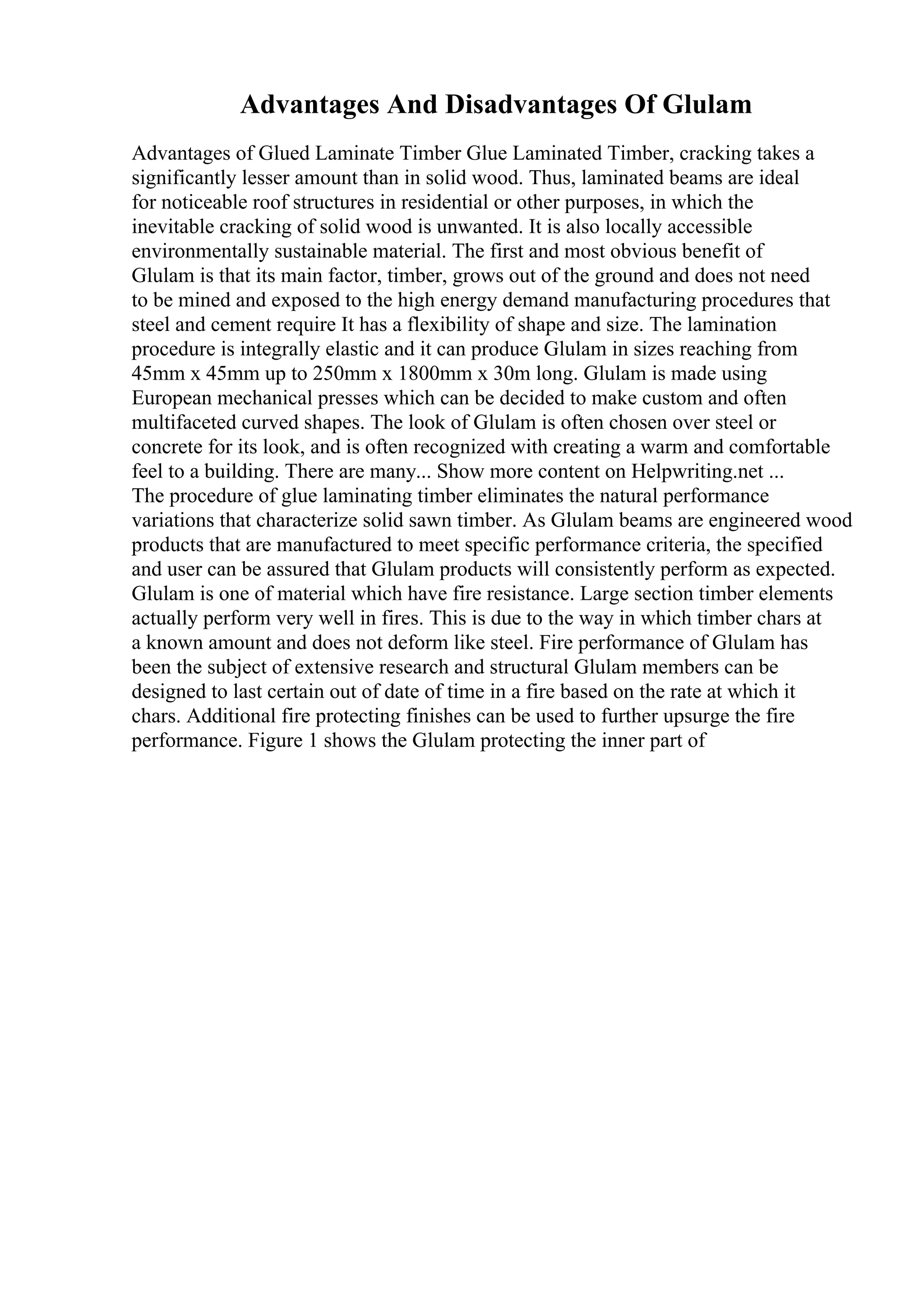 Advantages And Disadvantages Of Glulam
Advantages of Glued Laminate Timber Glue Laminated Timber, cracking takes a
significantly lesser amount than in solid wood. Thus, laminated beams are ideal
for noticeable roof structures in residential or other purposes, in which the
inevitable cracking of solid wood is unwanted. It is also locally accessible
environmentally sustainable material. The first and most obvious benefit of
Glulam is that its main factor, timber, grows out of the ground and does not need
to be mined and exposed to the high energy demand manufacturing procedures that
steel and cement require It has a flexibility of shape and size. The lamination
procedure is integrally elastic and it can produce Glulam in sizes reaching from
45mm x 45mm up to 250mm x 1800mm x 30m long. Glulam is made using
European mechanical presses which can be decided to make custom and often
multifaceted curved shapes. The look of Glulam is often chosen over steel or
concrete for its look, and is often recognized with creating a warm and comfortable
feel to a building. There are many... Show more content on Helpwriting.net ...
The procedure of glue laminating timber eliminates the natural performance
variations that characterize solid sawn timber. As Glulam beams are engineered wood
products that are manufactured to meet specific performance criteria, the specified
and user can be assured that Glulam products will consistently perform as expected.
Glulam is one of material which have fire resistance. Large section timber elements
actually perform very well in fires. This is due to the way in which timber chars at
a known amount and does not deform like steel. Fire performance of Glulam has
been the subject of extensive research and structural Glulam members can be
designed to last certain out of date of time in a fire based on the rate at which it
chars. Additional fire protecting finishes can be used to further upsurge the fire
performance. Figure 1 shows the Glulam protecting the inner part of
 