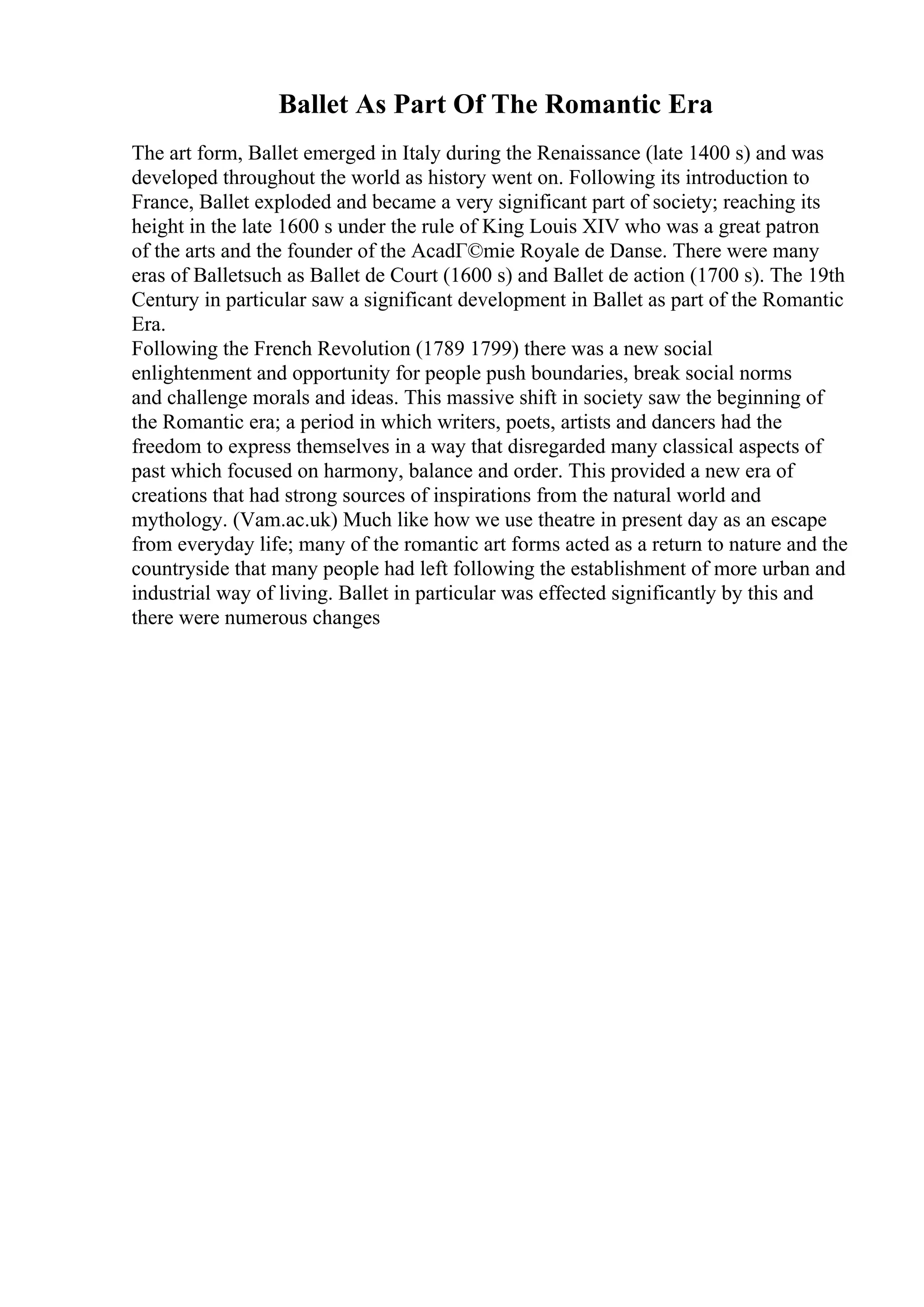 Ballet As Part Of The Romantic Era
The art form, Ballet emerged in Italy during the Renaissance (late 1400 s) and was
developed throughout the world as history went on. Following its introduction to
France, Ballet exploded and became a very significant part of society; reaching its
height in the late 1600 s under the rule of King Louis XIV who was a great patron
of the arts and the founder of the AcadГ©mie Royale de Danse. There were many
eras of Balletsuch as Ballet de Court (1600 s) and Ballet de action (1700 s). The 19th
Century in particular saw a significant development in Ballet as part of the Romantic
Era.
Following the French Revolution (1789 1799) there was a new social
enlightenment and opportunity for people push boundaries, break social norms
and challenge morals and ideas. This massive shift in society saw the beginning of
the Romantic era; a period in which writers, poets, artists and dancers had the
freedom to express themselves in a way that disregarded many classical aspects of
past which focused on harmony, balance and order. This provided a new era of
creations that had strong sources of inspirations from the natural world and
mythology. (Vam.ac.uk) Much like how we use theatre in present day as an escape
from everyday life; many of the romantic art forms acted as a return to nature and the
countryside that many people had left following the establishment of more urban and
industrial way of living. Ballet in particular was effected significantly by this and
there were numerous changes
 