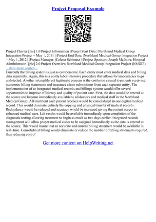 Project Proposal Example
Project Charter [pic] 1.0 Project Information |Project Start Date: |Northland Medical Group
Integration Project – May 1, 2011 | |Project End Date: |Northland Medical Group Integration Project
– May 1, 2012 | |Project Manager: |Colette Schimetz | |Project Sponsor: |Joseph McIntire, Hospital
Administrator | [pic] 2.0 Project Overview Northland Medical Group Integration Project (NMGIP)
...show more content...
Currently the billing system is just as cumbersome. Each entity must enter medical data and billing
data separately. Again, this is a costly labor intensive procedure that allows for inaccuracies to go
undetected. Another intangible yet legitimate concern is the confusion caused to patients receiving
numerous billing statements and insurance claim submissions from each separate entity. The
implementation of an integrated medical records and billings system would offer several
opportunities to improve efficiency and quality of patient care. First, the data would be entered at
the source and become immediately available to all doctors and medical staff in the Northland
Medical Group. All treatment each patient receives would be consolidated in one digital medical
record. This would eliminate entirely the copying and physical transfer of medical records.
Redundancy would be reduced and accuracy would be increased giving the patient access to
enhanced medical care. Lab results would be available immediately upon completion of the
diagnostic testing allowing treatment to begin as much as two days earlier. Integrated records
management will allow proper medical codes to be assigned immediately as the data is entered at
the source. This would insure that an accurate and current billing statement would be available in
real–time. Consolidated billing would eliminate or reduce the number of billing statements required,
thus reducing cost of
Get more content on HelpWriting.net
 