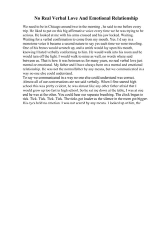 No Real Verbal Love And Emotional Relationship
We need to be in Chicago around two in the morning , he said to me before every
trip. He liked to put on this big affirmative voice every time we he was trying to be
serious. He looked at me with his arms crossed and his jaw locked. Waiting.
Waiting for a verbal confirmation to come from my mouth. Yes. I d say in a
monotone voice it became a second nature to say yes each time we were traveling.
One of his brows would scrunch up, and a smirk would lay upon his mouth,
knowing I hated verbally conforming to him. He would walk into his room and he
would turn off the light. I would walk to mine as well, no words where said
between us. That is how it was between us for many years, no real verbal love just
mental or emotional. My father and I have always been on a mental and emotional
relationship. He was not the normalfather by any means, but we communicated in a
way no one else could understand.
To say we communicated in a way no one else could understand was correct.
Almost all of our conversations are not said verbally. When I first started high
school this was pretty evident, he was almost like any other father afraid that I
would grow up too fast in high school. So he sat me down at the table, I was at one
end he was at the other. You could hear our separate breathing. The clock began to
tick. Tick. Tick. Tick. Tick. The ticks got louder as the silence in the room got bigger.
His eyes held no emotion. I was not scared by any means. I looked up at him, the
 