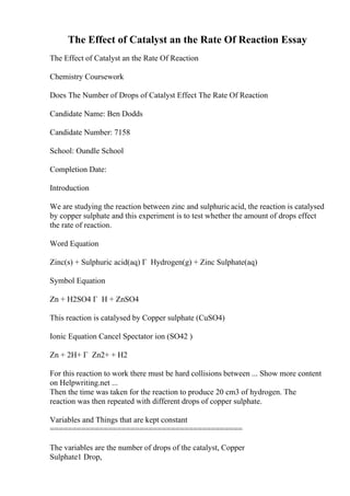 The Effect of Catalyst an the Rate Of Reaction Essay
The Effect of Catalyst an the Rate Of Reaction
Chemistry Coursework
Does The Number of Drops of Catalyst Effect The Rate Of Reaction
Candidate Name: Ben Dodds
Candidate Number: 7158
School: Oundle School
Completion Date:
Introduction
We are studying the reaction between zinc and sulphuricacid, the reaction is catalysed
by copper sulphate and this experiment is to test whether the amount of drops effect
the rate of reaction.
Word Equation
Zinc(s) + Sulphuric acid(aq) Г Hydrogen(g) + Zinc Sulphate(aq)
Symbol Equation
Zn + H2SO4 Г H + ZnSO4
This reaction is catalysed by Copper sulphate (CuSO4)
Ionic Equation Cancel Spectator ion (SO42 )
Zn + 2H+ Г Zn2+ + H2
For this reaction to work there must be hard collisions between ... Show more content
on Helpwriting.net ...
Then the time was taken for the reaction to produce 20 cm3 of hydrogen. The
reaction was then repeated with different drops of copper sulphate.
Variables and Things that are kept constant
===========================================
The variables are the number of drops of the catalyst, Copper
Sulphate1 Drop,
 