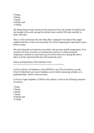 2 Drops,
5 Drops,
7 Drops,
10 Drops and
15 Drops.
The things that are kept constant are the amount of zinc, the number of solution and
the strength of the acid, mixing the distilled water and the 2M acids carefully to
make 1M acids.
This is a fair test because the only thing that is changed is the drop of the copper
sulphate and that is what was measuring. We will be repeating the experiment to get a
better average.
The only thing that can make his test unfair is the pressure and the temperature, if we
wanted to be more accurate we would put the reaction in a bath to keep the
temperature constant as water heats up a lot slower than air so during the time it
takes to do the experiment the heat will remain the same.
Names and Quantities of the Solutions Used
==========================================
I will use 50cm3 1M Sulphuric Acid, H2SO4.To get 1M acid solution you add
25cm3 of Distilled water and of sulphuric acid in either measuring cylinders or a
graduated flask, which is more accurate.
I will use Copper Sulphate, CUSO4 as the catalyst. I will use the following amounts
of catalyst:
1 Drop,
2 Drops,
5 Drops,
7 Drops,
10 Drops and
15 Drops.
 