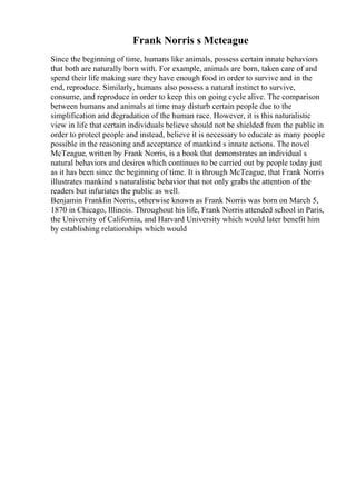 Frank Norris s Mcteague
Since the beginning of time, humans like animals, possess certain innate behaviors
that both are naturally born with. For example, animals are born, taken care of and
spend their life making sure they have enough food in order to survive and in the
end, reproduce. Similarly, humans also possess a natural instinct to survive,
consume, and reproduce in order to keep this on going cycle alive. The comparison
between humans and animals at time may disturb certain people due to the
simplification and degradation of the human race. However, it is this naturalistic
view in life that certain individuals believe should not be shielded from the public in
order to protect people and instead, believe it is necessary to educate as many people
possible in the reasoning and acceptance of mankind s innate actions. The novel
McTeague, written by Frank Norris, is a book that demonstrates an individual s
natural behaviors and desires which continues to be carried out by people today just
as it has been since the beginning of time. It is through McTeague, that Frank Norris
illustrates mankind s naturalistic behavior that not only grabs the attention of the
readers but infuriates the public as well.
Benjamin Franklin Norris, otherwise known as Frank Norris was born on March 5,
1870 in Chicago, Illinois. Throughout his life, Frank Norris attended school in Paris,
the University of California, and Harvard University which would later benefit him
by establishing relationships which would
 