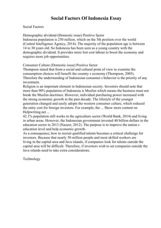 Social Factors Of Indonesia Essay
Social Factors
Demographic dividend (Domestic issue) Positive factor
Indonesia population is 250 million, which on the 5th position over the world
(Central Intelligence Agency, 2014). The majority of the population age is between
14 to 30 years old. So Indonesia has been seen as a young country with the
demographic dividend. It provides more lost cost labour to boost the economy and
requires more job opportunities.
Consumer Culture (Domestic issue) Positive factor
Thompson stated that from a social and cultural point of view to examine the
consumption choices will benefit the country s economy (Thompson, 2005).
Therefore the understanding of Indonesian consumer s behavior is the priority of any
investment.
Religion is an important element in Indonesian society. Investors should note that
more than 90% population of Indonesia is Muslim which means the business must not
break the Muslim doctrines. However, individual purchasing power increased with
the strong economic growth in the past decade. The lifestyle of the younger
generation changed and easily adopts the western consumer culture, which reduced
the entry cost for foreign investors. For example, the ... Show more content on
Helpwriting.net ...
42.1% population still works in the agriculture sector (World Bank, 2014) and living
in urban areas. However, the Indonesian government invested 40 billion dollars in the
education sector in 2013 (Nazeer, 2012). The purpose is to improve the nation s
education level and help economic growth.
As a consequence, how to recruit qualified talents becomes a critical challenge for
investors. Because that nearly 50 million people and most skilled workers are
living in the capital area and Java islands, if companies look for talents outside the
capital area will be difficult. Therefore, if investors wish to set companies outside the
Java islands need to take extra considerations.
Technology
 