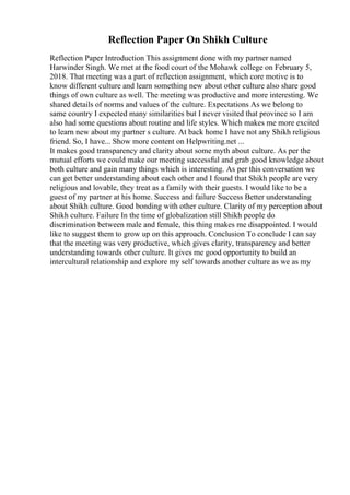 Reflection Paper On Shikh Culture
Reflection Paper Introduction This assignment done with my partner named
Harwinder Singh. We met at the food court of the Mohawk college on February 5,
2018. That meeting was a part of reflection assignment, which core motive is to
know different culture and learn something new about other culture also share good
things of own culture as well. The meeting was productive and more interesting. We
shared details of norms and values of the culture. Expectations As we belong to
same country I expected many similarities but I never visited that province so I am
also had some questions about routine and life styles. Which makes me more excited
to learn new about my partner s culture. At back home I have not any Shikh religious
friend. So, I have... Show more content on Helpwriting.net ...
It makes good transparency and clarity about some myth about culture. As per the
mutual efforts we could make our meeting successful and grab good knowledge about
both culture and gain many things which is interesting. As per this conversation we
can get better understanding about each other and I found that Shikh people are very
religious and lovable, they treat as a family with their guests. I would like to be a
guest of my partner at his home. Success and failure Success Better understanding
about Shikh culture. Good bonding with other culture. Clarity of my perception about
Shikh culture. Failure In the time of globalization still Shikh people do
discrimination between male and female, this thing makes me disappointed. I would
like to suggest them to grow up on this approach. Conclusion To conclude I can say
that the meeting was very productive, which gives clarity, transparency and better
understanding towards other culture. It gives me good opportunity to build an
intercultural relationship and explore my self towards another culture as we as my
 