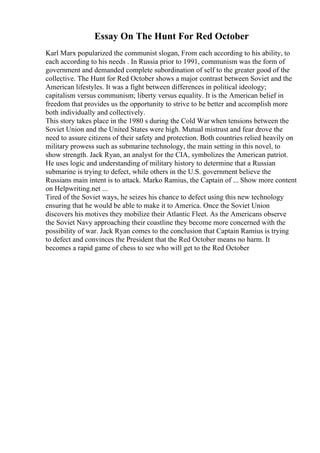Essay On The Hunt For Red October
Karl Marx popularized the communist slogan, From each according to his ability, to
each according to his needs . In Russia prior to 1991, communism was the form of
government and demanded complete subordination of self to the greater good of the
collective. The Hunt for Red October shows a major contrast between Soviet and the
American lifestyles. It was a fight between differences in political ideology;
capitalism versus communism; liberty versus equality. It is the American belief in
freedom that provides us the opportunity to strive to be better and accomplish more
both individually and collectively.
This story takes place in the 1980 s during the Cold War when tensions between the
Soviet Union and the United States were high. Mutual mistrust and fear drove the
need to assure citizens of their safety and protection. Both countries relied heavily on
military prowess such as submarine technology, the main setting in this novel, to
show strength. Jack Ryan, an analyst for the CIA, symbolizes the American patriot.
He uses logic and understanding of military history to determine that a Russian
submarine is trying to defect, while others in the U.S. government believe the
Russians main intent is to attack. Marko Ramius, the Captain of ... Show more content
on Helpwriting.net ...
Tired of the Soviet ways, he seizes his chance to defect using this new technology
ensuring that he would be able to make it to America. Once the Soviet Union
discovers his motives they mobilize their Atlantic Fleet. As the Americans observe
the Soviet Navy approaching their coastline they become more concerned with the
possibility of war. Jack Ryan comes to the conclusion that Captain Ramius is trying
to defect and convinces the President that the Red October means no harm. It
becomes a rapid game of chess to see who will get to the Red October
 
