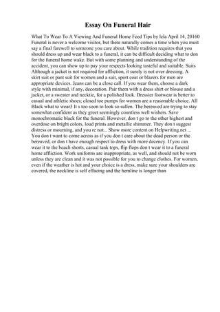 Essay On Funeral Hair
What To Wear To A Viewing And Funeral Home Feed Tips by lela April 14, 20160
Funeral is never a welcome visitor, but there naturally comes a time when you must
say a final farewell to someone you care about. While tradition requires that you
should dress up and wear black to a funeral, it can be difficult deciding what to don
for the funeral home wake. But with some planning and understanding of the
accident, you can show up to pay your respects looking tasteful and suitable. Suits
Although a jacket is not required for affliction, it surely is not over dressing. A
skirt suit or pant suit for women and a suit, sport coat or blazers for men are
appropriate devices. Jeans can be a close call. If you wear them, choose a dark
style with minimal, if any, decoration. Pair them with a dress shirt or blouse and a
jacket, or a sweater and necktie, for a polished look. Dressier footwear is better to
casual and athletic shoes; closed toe pumps for women are a reasonable choice. All
Black what to wear3 It s too soon to look so sullen. The bereaved are trying to stay
somewhat confident as they greet seemingly countless well wishers. Save
monochromatic black for the funeral. However, don t go to the other highest and
overdose on bright colors, loud prints and metallic shimmer. They don t suggest
distress or mourning, and you re not... Show more content on Helpwriting.net ...
You don t want to come across as if you don t care about the dead person or the
bereaved, or don t have enough respect to dress with more decency. If you can
wear it to the beach shorts, casual tank tops, flip flops don t wear it to a funeral
home affliction. Work uniforms are inappropriate, as well, and should not be worn
unless they are clean and it was not possible for you to change clothes. For women,
even if the weather is hot and your choice is a dress, make sure your shoulders are
covered, the neckline is self effacing and the hemline is longer than
 