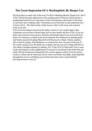 The Great Depression Of A Mockingbird, By Harper Lee
Privilege plays a major role in the novel To Kill a Mocking Bird by Harper Lee. Set in
1930 s during the great depression in the southern part of America where racism is
predominant and still is in some parts of the world, portrays the lesson of Privilege
is real from race to baking cakes. Sometimes you re born into it, and sometimes you
re born with it . The bitter reality of this lesson is that it still exists and is hard to
come to an end.
First of all according to the novel the author s point of view on privilege is that
sometimes you are born with privilege such as race tackles the law of life, if you are
born white you have more power, facilities and benefits then if you were to be born
black. For instance, as stated in the novel innocent Tom Robinson is pleaded guilty
and falsely accused of raping Mayella Ewell because he s black. Atticus explains
this to Jem by saying, Tom Robinson s a colored man, Jem. No jury in this part of
the world s going to say We think you re guilty, but not very on a charge like that. It
was either a straight acquittal or nothing. (Ch. 23.pg 219) To Maycomb Tom is seen
weak and disgrace to the neighborhood. Everyone is convinced to the belief that any
black African Americanis responsible for a crime against a white. Even the justice
system is unfair; the all white jury favors white over black. Secondly, status depicted
through the novel is something you are born into and is also a reason behind
privilege because if you are
 