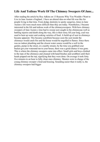 Life And Tedious Work Of The Chimney Sweepers Of Jane...
After reading the article by Roy Adkins on 13 Reasons Why You Wouldn t Want to
Live in Jane Austen s England , I have an altered idea on what life was like for
people living in that time. From dodgy dentistry to spotty surgeries, times in Jane
Austen s life were much more difficult than they are today. Nonetheless, I became
interested in the life and tedious work of the chimneysweepers. With how chimney
sweepers of Jane Austen s time had to sweep soot caught in the chimneysas well as
battling injuries and death along the way, this is their story.All year long, coal was
used to heat up water and cooking varieties of food. A build up of soot in chimneys
became apparent. This became a problem because soon the soot inside the
chimneys would catch fire and the house would be engulfed in flames. Since there
was no indoor plumbing and the closest water source would be a well in the
garden, pump in the street, or a nearby stream, by the time you grabbed your
bucket got your waterand ran to your house, there was a good chance it was gone.
This is where the chimney sweepers came into effect. Small girls and boys climbed
to the tops of the chimneys and cleaned with hand brushes and scrubbers until their
heads popped out the top, signifying that they were done. On average it took forty
five minutes to an hour to fully clean ones chimney. Masters were in charge of the
young chimney sweeper s food and housing. Sounding easier than it really is, the
chimney sweepers had bigger
 