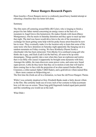 Power Rangers Research Papers
Dean Israelite s Power Rangers movie is a tediously paced heavy handed attempt at
rebooting a franchise that was better left alone.
Summary
The film starts off centering around Billy (RJ Cyler), who is longing to finish a
project his late father started concerning an energy source at the base of a
mountain in Angel Grove (his hometown). He makes friends with Jason (Darce
Montgomery), who he meets in Saturday detention and they agree to meet up later
that night. The deal was Jason would drive him to the site of the mountain in
exchange for Jason getting some help with his pesky house arrest bracelet he now
has to wear. They eventually make it to the location only to learn that some of the
same teens who have detention on Saturday night apparently like hanging out at a
random mountain on Friday evening. We have Kimberly (Naomi Scott) a
cheerleader who has been ostracized, Trini (Becky G) a confused young girl who
thinks she is gay, and Zack (Ludi Lin) the bad boy, all seem to be up some
shenanigans. Things quickly take a turn when they hear an explosion and realize
that it was Billy who causes it (apparently he brought some dynamite with him).
Amongst the rubble, the team discovers some power coins, and some new found
super powers. Little do they know that they set in motion events that will lead to
them coming face to face with the projection of an alien named Zordon (Bryan
Cranston), a robot named Alpha 5 (Bill Hader), and a gold driven villain named Rita
... Show more content on Helpwriting.net ...
The first time the Zords are all in a formation, we hear the old Power Rangers Theme.
While I was certainly skeptical at first, Elizabeth Banks made a fairly decent villain
in the film. She certainly made use of every inch of her costume to help accentuate
how evil she was on screen. Those long gold fingernails looked equal parts painful
and like something you would see at the mall.
What Didn t
 