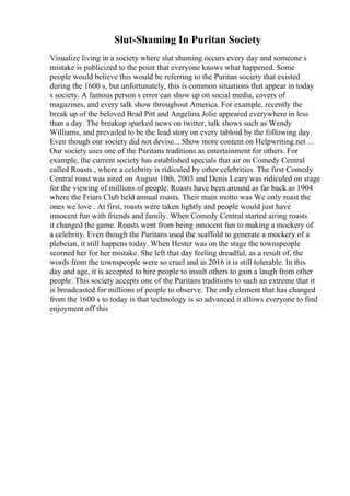Slut-Shaming In Puritan Society
Visualize living in a society where slut shaming occurs every day and someone s
mistake is publicized to the point that everyone knows what happened. Some
people would believe this would be referring to the Puritan society that existed
during the 1600 s, but unfortunately, this is common situations that appear in today
s society. A famous person s error can show up on social media, covers of
magazines, and every talk show throughout America. For example, recently the
break up of the beloved Brad Pitt and Angelina Jolie appeared everywhere in less
than a day. The breakup sparked news on twitter, talk shows such as Wendy
Williams, and prevailed to be the lead story on every tabloid by the following day.
Even though our society did not devise... Show more content on Helpwriting.net ...
Our society uses one of the Puritans traditions as entertainment for others. For
example, the current society has established specials that air on Comedy Central
called Roasts , where a celebrity is ridiculed by other celebrities. The first Comedy
Central roast was aired on August 10th, 2003 and Denis Leary was ridiculed on stage
for the viewing of millions of people. Roasts have been around as far back as 1904
where the Friars Club held annual roasts. Their main motto was We only roast the
ones we love . At first, roasts were taken lightly and people would just have
innocent fun with friends and family. When Comedy Central started airing roasts
it changed the game. Roasts went from being innocent fun to making a mockery of
a celebrity. Even though the Puritans used the scaffold to generate a mockery of a
plebeian, it still happens today. When Hester was on the stage the townspeople
scorned her for her mistake. She left that day feeling dreadful, as a result of, the
words from the townspeople were so cruel and in 2016 it is still tolerable. In this
day and age, it is accepted to hire people to insult others to gain a laugh from other
people. This society accepts one of the Puritans traditions to such an extreme that it
is broadcasted for millions of people to observe. The only element that has changed
from the 1600 s to today is that technology is so advanced it allows everyone to find
enjoyment off this
 