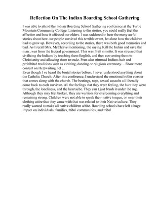 Reflection On The Indian Boarding School Gathering
I was able to attend the Indian Boarding School Gathering conference at the Turtle
Mountain Community College. Listening to the stories, you could really feel the
affection and how it affected our elders. I was saddened to hear the many awful
stories about how our people survived this terrible event, let alone how the children
had to grow up. However, according to the stories, there was both good memories and
bad. As I recall Mrs. McCleave mentioning, the saying Kill the Indian and save the
man , was from the federal government. This was Pratt s motto. It was stressed that
civilizing the Indians by teaching them English, and then converting them to
Christianity and allowing them to trade. Pratt also trimmed Indians hair and
prohibited traditions such as clothing, dancing or religious ceremony.... Show more
content on Helpwriting.net ...
Even though I ve heard the brutal stories before, I never understood anything about
the Catholic Church. After this conference, I understand the emotional roller coaster
that comes along with the church. The beatings, rape, sexual assaults all liberally
come back to each survivor. All the feelings that they were feeling, the hurt they went
through, the loneliness, and the heartache. They can t just brush it under the rug.
Although they may feel broken, they are warriors for overcoming everything and
remaining strong. Children were not able to speak their native tongue, or wear their
clothing attire that they came with that was related to their Native culture. They
really wanted to make all native children white. Boarding schools have left a huge
impact on individuals, families, tribal communities, and tribal
 
