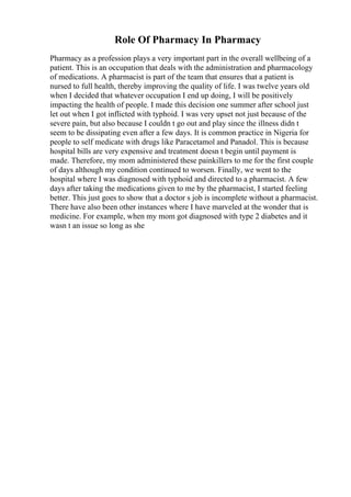 Role Of Pharmacy In Pharmacy
Pharmacy as a profession plays a very important part in the overall wellbeing of a
patient. This is an occupation that deals with the administration and pharmacology
of medications. A pharmacist is part of the team that ensures that a patient is
nursed to full health, thereby improving the quality of life. I was twelve years old
when I decided that whatever occupation I end up doing, I will be positively
impacting the health of people. I made this decision one summer after school just
let out when I got inflicted with typhoid. I was very upset not just because of the
severe pain, but also because I couldn t go out and play since the illness didn t
seem to be dissipating even after a few days. It is common practice in Nigeria for
people to self medicate with drugs like Paracetamol and Panadol. This is because
hospital bills are very expensive and treatment doesn t begin until payment is
made. Therefore, my mom administered these painkillers to me for the first couple
of days although my condition continued to worsen. Finally, we went to the
hospital where I was diagnosed with typhoid and directed to a pharmacist. A few
days after taking the medications given to me by the pharmacist, I started feeling
better. This just goes to show that a doctor s job is incomplete without a pharmacist.
There have also been other instances where I have marveled at the wonder that is
medicine. For example, when my mom got diagnosed with type 2 diabetes and it
wasn t an issue so long as she
 