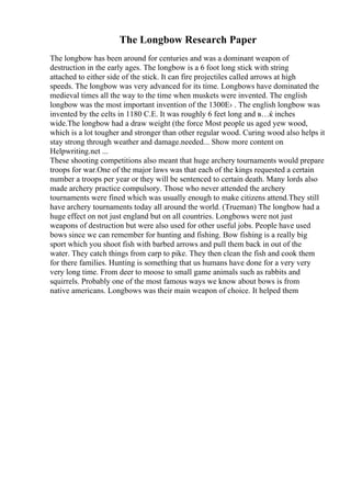The Longbow Research Paper
The longbow has been around for centuries and was a dominant weapon of
destruction in the early ages. The longbow is a 6 foot long stick with string
attached to either side of the stick. It can fire projectiles called arrows at high
speeds. The longbow was very advanced for its time. Longbows have dominated the
medieval times all the way to the time when muskets were invented. The english
longbow was the most important invention of the 1300Е› . The english longbow was
invented by the celts in 1180 C.E. It was roughly 6 feet long and в…ќ inches
wide.The longbow had a draw weight (the force Most people us aged yew wood,
which is a lot tougher and stronger than other regular wood. Curing wood also helps it
stay strong through weather and damage.needed... Show more content on
Helpwriting.net ...
These shooting competitions also meant that huge archery tournaments would prepare
troops for war.One of the major laws was that each of the kings requested a certain
number a troops per year or they will be sentenced to certain death. Many lords also
made archery practice compulsory. Those who never attended the archery
tournaments were fined which was usually enough to make citizens attend.They still
have archery tournaments today all around the world. (Trueman) The longbow had a
huge effect on not just england but on all countries. Longbows were not just
weapons of destruction but were also used for other useful jobs. People have used
bows since we can remember for hunting and fishing. Bow fishing is a really big
sport which you shoot fish with barbed arrows and pull them back in out of the
water. They catch things from carp to pike. They then clean the fish and cook them
for there families. Hunting is something that us humans have done for a very very
very long time. From deer to moose to small game animals such as rabbits and
squirrels. Probably one of the most famous ways we know about bows is from
native americans. Longbows was their main weapon of choice. It helped them
 
