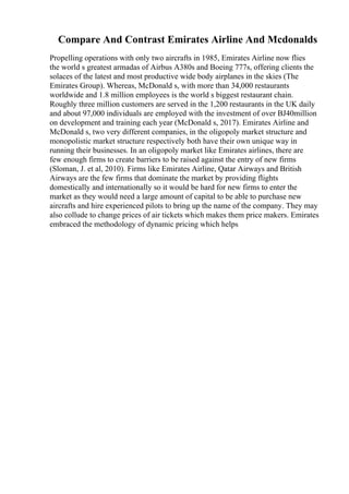 Compare And Contrast Emirates Airline And Mcdonalds
Propelling operations with only two aircrafts in 1985, Emirates Airline now flies
the world s greatest armadas of Airbus A380s and Boeing 777s, offering clients the
solaces of the latest and most productive wide body airplanes in the skies (The
Emirates Group). Whereas, McDonald s, with more than 34,000 restaurants
worldwide and 1.8 million employees is the world s biggest restaurant chain.
Roughly three million customers are served in the 1,200 restaurants in the UK daily
and about 97,000 individuals are employed with the investment of over ВЈ40million
on development and training each year (McDonald s, 2017). Emirates Airline and
McDonald s, two very different companies, in the oligopoly market structure and
monopolistic market structure respectively both have their own unique way in
running their businesses. In an oligopoly market like Emirates airlines, there are
few enough firms to create barriers to be raised against the entry of new firms
(Sloman, J. et al, 2010). Firms like Emirates Airline, Qatar Airways and British
Airways are the few firms that dominate the market by providing flights
domestically and internationally so it would be hard for new firms to enter the
market as they would need a large amount of capital to be able to purchase new
aircrafts and hire experienced pilots to bring up the name of the company. They may
also collude to change prices of air tickets which makes them price makers. Emirates
embraced the methodology of dynamic pricing which helps
 