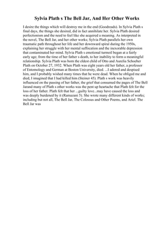 Sylvia Plath s The Bell Jar, And Her Other Works
I desire the things which will destroy me in the end (Goodreads). In Sylvia Plath s
final days, the things she desired, did in fact annihilate her. Sylvia Plath desired
perfectionism and the need to feel like she acquired a meaning. As interpreted in
the novel, The Bell Jar, and her other works; Sylvia Plath parallels her own
traumatic path throughout her life and her downward spiral during the 1950s,
explaining her struggle with her mental suffocation and the inexorable depression
that contaminated her mind. Sylvia Plath s emotional turmoil began at a fairly
early age; from the time of her father s death, to her inability to form a meaningful
relationship. Sylvia Plath was born the eldest child of Otto and Aurelia Schoeber
Plath on October 27, 1932. When Plath was eight years old her father, a professor
of Entomology and German at Boston University, died. ...I adored and despised
him, and I probably wished many times that he were dead. When he obliged me and
died, I imagined that I had killed him (Steiner 45). Plath s work was heavily
influenced on the passing of her father, the grief that consumed the pages of The Bell
Jarand many of Plath s other works was the pent up heartache that Plath felt for the
loss of her father. Plath felt that her ...guilty love...may have caused the loss and
was deeply burdened by it (Ramazani 5). She wrote many different kinds of works;
including but not all, The Bell Jar, The Colossus and Other Poems, and Ariel. The
Bell Jar was
 