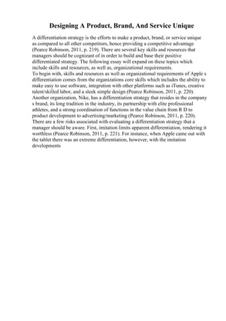 Designing A Product, Brand, And Service Unique
A differentiation strategy is the efforts to make a product, brand, or service unique
as compared to all other competitors, hence providing a competitive advantage
(Pearce Robinson, 2011, p. 219). There are several key skills and resources that
managers should be cognizant of in order to build and base their positive
differentiated strategy. The following essay will expand on these topics which
include skills and resources, as well as, organizational requirements.
To begin with, skills and resources as well as organizational requirements of Apple s
differentiation comes from the organizations core skills which includes the ability to
make easy to use software, integration with other platforms such as iTunes, creative
talent/skilled labor, and a sleek simple design (Pearce Robinson, 2011, p. 220).
Another organization, Nike, has a differentiation strategy that resides in the company
s brand, its long tradition in the industry, its partnership with elite professional
athletes, and a strong coordination of functions in the value chain from R D to
product development to advertising/marketing (Pearce Robinson, 2011, p. 220).
There are a few risks associated with evaluating a differentiation strategy that a
manager should be aware. First, imitation limits apparent differentiation, rendering it
worthless (Pearce Robinson, 2011, p. 221). For instance, when Apple came out with
the tablet there was an extreme differentiation, however, with the imitation
developments
 