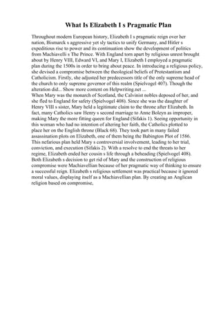 What Is Elizabeth I s Pragmatic Plan
Throughout modern European history, Elizabeth I s pragmatic reign over her
nation, Bismarck s aggressive yet sly tactics to unify Germany, and Hitler s
expeditious rise to power and its continuation show the development of politics
from Machiavelli s The Prince. With England torn apart by religious unrest brought
about by Henry VIII, Edward VI, and Mary I, Elizabeth I employed a pragmatic
plan during the 1500s in order to bring about peace. In introducing a religious policy,
she devised a compromise between the theological beliefs of Protestantism and
Catholicism. Firstly, she adjusted her predecessors title of the only supreme head of
the church to only supreme governor of this realm (Spielvogel 407). Though the
alteration did... Show more content on Helpwriting.net ...
When Mary was the monarch of Scotland, the Calvinist nobles deposed of her, and
she fled to England for safety (Spielvogel 408). Since she was the daughter of
Henry VIII s sister, Mary held a legitimate claim to the throne after Elizabeth. In
fact, many Catholics saw Henry s second marriage to Anne Boleyn as improper,
making Mary the more fitting queen for England (Sifakis 1). Seeing opportunity in
this woman who had no intention of altering her faith, the Catholics plotted to
place her on the English throne (Black 68). They took part in many failed
assassination plots on Elizabeth, one of them being the Babington Plot of 1586.
This nefarious plan held Mary s controversial involvement, leading to her trial,
conviction, and execution (Sifakis 2). With a resolve to end the threats to her
regime, Elizabeth ended her cousin s life through a beheading (Spielvogel 408).
Both Elizabeth s decision to get rid of Mary and the construction of religious
compromise were Machiavellian because of her pragmatic way of thinking to ensure
a successful reign. Elizabeth s religious settlement was practical because it ignored
moral values, displaying itself as a Machiavellian plan. By creating an Anglican
religion based on compromise,
 